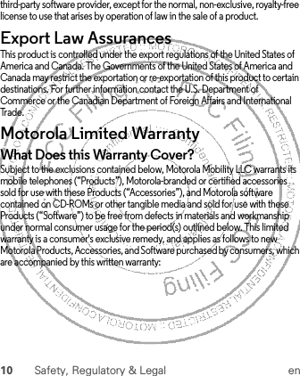 10 Safety, Regulatory &amp; Legal enthird-party software provider, except for the normal, non-exclusive, royalty-free license to use that arises by operation of law in the sale of a product.Export Law AssurancesExport LawThis product is controlled under the export regulations of the United States of America and Canada. The Governments of the United States of America and Canada may restrict the exportation or re-exportation of this product to certain destinations. For further information contact the U.S. Department of Commerce or the Canadian Department of Foreign Affairs and International Trade.Motorola Limited WarrantyWarrantyWhat Does this Warranty Cover?Subject to the exclusions contained below, Motorola Mobility LLC warrants its mobile telephones (“Products”), Motorola-branded or certified accessories sold for use with these Products (“Accessories”), and Motorola software contained on CD-ROMs or other tangible media and sold for use with these Products (“Software”) to be free from defects in materials and workmanship under normal consumer usage for the period(s) outlined below. This limited warranty is a consumer&apos;s exclusive remedy, and applies as follows to new Motorola Products, Accessories, and Software purchased by consumers, which are accompanied by this written warranty: