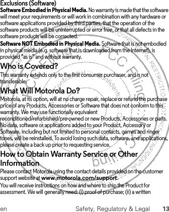 en Safety, Regulatory &amp; Legal 13Exclusions (Software)Software Embodied in Physical Media. No warranty is made that the software will meet your requirements or will work in combination with any hardware or software applications provided by third parties, that the operation of the software products will be uninterrupted or error free, or that all defects in the software products will be corrected.Software NOT Embodied in Physical Media. Software that is not embodied in physical media (e.g. software that is downloaded from the Internet), is provided “as is” and without warranty.Who is Covered?This warranty extends only to the first consumer purchaser, and is not transferable.What Will Motorola Do?Motorola, at its option, will at no charge repair, replace or refund the purchase price of any Products, Accessories or Software that does not conform to this warranty. We may use functionally equivalent reconditioned/refurbished/pre-owned or new Products, Accessories or parts. No data, software or applications added to your Product, Accessory or Software, including but not limited to personal contacts, games and ringer tones, will be reinstalled. To avoid losing such data, software, and applications, please create a back up prior to requesting service.How to Obtain Warranty Service or Other InformationPlease contact Motorola using the contact details provided on the customer support website at www.motorola.com/support.You will receive instructions on how and where to ship the Product for assessment. We will generally need: (i) proof of purchase; (ii) a written 