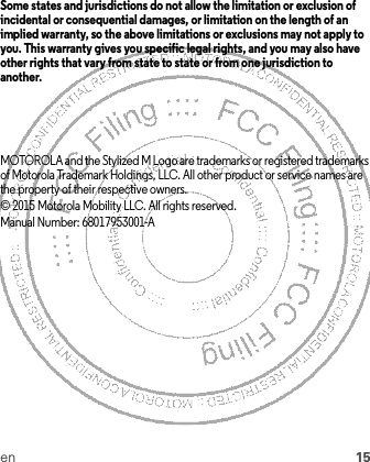 en 15Some states and jurisdictions do not allow the limitation or exclusion of incidental or consequential damages, or limitation on the length of an implied warranty, so the above limitations or exclusions may not apply to you. This warranty gives you specific legal rights, and you may also have other rights that vary from state to state or from one jurisdiction to another.MOTOROLA and the Stylized M Logo are trademarks or registered trademarks of Motorola Trademark Holdings, LLC. All other product or service names are the property of their respective owners.© 2015 Motorola Mobility LLC. All rights reserved.Manual Number: 68017953001-A