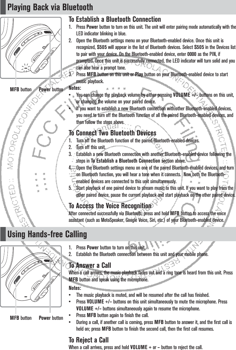 Playing Back via BluetoothUsing Hands-free CallingTo Establish a Bluetooth Connection1. Press Power button to turn on this unit. The unit will enter pairing mode automatically with the LED indicator blinking in blue.2.  Open the Bluetooth settings menu on your Bluetooth-enabled device. Once this unit is recognized, S505 will appear in the list of Bluetooth devices. Select S505 in the Devices list to pair with your device. On the Bluetooth-enabled device, enter 0000 as the PIN, if prompted. Once this unit is successfully connected, the LED indicator will turn solid and you can also hear a prompt tone.3. Press MFB button on this unit or Play button on your Bluetooth-enabled device to start music playback. Notes:•  You can change the playback volume by either pressing VOLUME +/– buttons on this unit, or changing the volume on your paired device.•  If you want to establish a new Bluetooth connection with other Bluetooth-enabled devices, you need to turn off the Bluetooth function of all the paired Bluetooth-enabled devices, and then follow the steps above.To Connect Two Bluetooth Devices1.  Turn off the Bluetooth function of the paired Bluetooth-enabled devices. 2.  Turn off this unit.3.  Establish a new Bluetooth connection with another Bluetooth-enabled device following the steps in To Establish a Bluetooth Connection section above.4.  Open the Bluetooth settings menu on one of the paired Bluetooth-enabled devices, and turn on Bluetooth function, you will hear a tone when it connects.  Now both the Bluetooth-enabled devices are connected to this unit simultaneously.5. Start playback of one paired device to stream music to this unit. If you want to play from the other paired device, pause the current playback and start playback on the other paired device.To Access the Voice RecognitionAfter connected successfully via Bluetooth, press and hold MFB button to access the voice assistant (such as MotoSpeaker, Google Voice, Siri, etc.) of your Bluetooth-enabled device.1. Press Power button to turn on this unit.2.  Establish the Bluetooth connection between this unit and your mobile phone.To Answer a CallWhen a call arrives, the music playback fades out and a ring tone is heard from this unit. Press MFB button and speak using the microphone.Notes:•  The music playback is muted, and will be resumed after the call has finished.• Press VOLUME +/– buttons on this unit simultaneously to mute the microphone. Press VOLUME +/– buttons simultaneously again to resume the microphone.• Press MFB button again to finish the call. •  During a call, if another call is coming, press MFB button to answer it, and the first call is held on; press MFB button to finish the second call, then the first call resumes.To Reject a CallWhen a call arrives, press and hold VOLUME + or – button to reject the call.Power buttonMFB buttonPower buttonMFB button