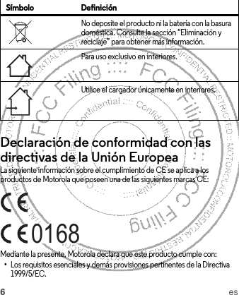 6esDeclaración de conformidad con las directivas de la Unión EuropeaConformidad con la UELa siguiente información sobre el cumplimiento de CE se aplica a los productos de Motorola que poseen una de las siguientes marcas CE:Mediante la presente, Motorola declara que este producto cumple con:•Los requisitos esenciales y demás provisiones pertinentes de la Directiva 1999/5/EC.No deposite el producto ni la batería con la basura doméstica. Consulte la sección “Eliminación y reciclaje” para obtener más información.Para uso exclusivo en interiores.Utilice el cargador únicamente en interiores.Símbolo Definición0168