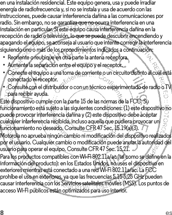 8esen una instalación residencial. Este equipo genera, usa y puede irradiar energía de radiofrecuencia y, si no se instala y usa de acuerdo con las instrucciones, puede causar interferencia dañina a las comunicaciones por radio. Sin embargo, no se garantiza que no ocurra interferencia en una instalación en particular. Si este equipo causa interferencia dañina en la recepción de radio o televisión, lo que se puede descubrir encendiendo y apagando el equipo, se aconseja al usuario que intente corregir la interferencia siguiendo uno o más de los procedimientos indicados a continuación:•Reoriente o reubique en otra parte la antena receptora.•Aumente la separación entre el equipo y el receptor.•Conecte el equipo a una toma de corriente o un circuito distinto al cual está conectado el receptor.•Consulte con el distribuidor o con un técnico experimentado de radio o TV para recibir ayuda.Este dispositivo cumple con la parte 15 de las normas de la FCC. Su funcionamiento está sujeto a las siguientes condiciones: (1) este dispositivo no puede provocar interferencia dañina y (2) este dispositivo debe aceptar cualquier interferencia recibida, incluso aquella que pudiera provocar un funcionamiento no deseado. Consulte CFR 47 Sec. 15.19(a)(3).Motorola no aprueba ningún cambio ni modificación del dispositivo realizados por el usuario. Cualquier cambio o modificación puede anular la autoridad del usuario para operar el equipo. Consulte CFR 47 Sec. 15.21.Para los productos compatibles con Wi-Fi 802.11a/ac (tal como se define en la información del producto): en los Estados Unidos, no uses el dispositivo en exteriores mientras está conectado a una red Wi-Fi 802.11a/ac. La FCC prohíbe el uso en exteriores, ya que las frecuencias 5,15-5,25 GHz pueden causar interferencia con los Servicios satelitales móviles (MSS). Los puntos de acceso Wi-Fi públicos están optimizados para uso interior.