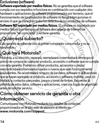 14 esExclusiones (software)Software soportado por medios físicos. No se garantiza que el software cumpla con sus requisitos ni funcione en combinación con cualquier otro hardware o aplicaciones de software proporcionados por terceros, que el funcionamiento de los productos de software no tenga interrupciones ni errores ni que se corregirán todos los defectos de los productos de software.Software NO soportado por medios físicos. El software no soportado por medios físicos (por ejemplo, el software descargado de Internet) se proporciona “tal como está” y no tiene garantía.¿Quién está cubierto?Esta garantía se extiende sólo al primer comprador consumidor y no es transferible.¿Qué hará Motorola?Motorola, a su elección, reparará, reemplazará o reembolsará sin cargos el precio de compra de cualquier producto, accesorio o software que no cumpla con esta garantía. Podremos utilizar productos, accesorios o piezas reacondicionados/renovados/usados o nuevos que sean funcionalmente equivalentes. No se reinstalará ninguno de los datos, software ni aplicaciones que se hayan agregado al producto, accesorio o software, incluido, pero no limitado a contactos personales, juegos y tonos de timbre. Para evitar la pérdida de estos datos, software y aplicaciones, cree una copia de seguridad antes de solicitar servicio.Cómo obtener servicio de garantía u otra informaciónComuníquese con Motorola mediante los detalles de contactos proporcionados en el sitio web de atención al cliente en www.motorola.com/support.