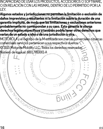 16 esINCAPACIDAD DE USAR LOS PRODUCTOS, ACCESORIOS O SOFTWARE, O EN RELACIÓN CON LAS MISMAS, DENTRO DE LO PERMITIDO POR LA LEY.Algunos estados y jurisdicciones no permiten la limitación o exclusión de daños imprevistos o resultantes ni la limitación sobre la duración de una garantía implícita, de modo que las limitaciones o exclusiones anteriores probablemente no correspondan a su caso. Esta garantía le otorga derechos legales específicos y también podría tener otros derechos que varían de un estado a otro o de una jurisdicción a otra.MOTOROLA y el logotipo de la M estilizada son marcas comerciales o marcas comerciales servicios pertenecen a sus respectivos dueños.© 2015 Motorola Mobility LLC. Todos los derechos reservados.Número de manual: 68017953001-A