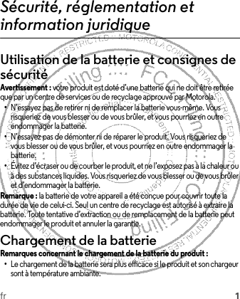 fr 1Sécurité, réglementation et information juridiqueUtilisation de la batterie et consignes de sécuritéAvertissement : votre produit est doté d’une batterie qui ne doit être retirée que par un centre de services ou de recyclage approuvé par Motorola.•N’essayez pas de retirer ni de remplacer la batterie vous-même. Vous risqueriez de vous blesser ou de vous brûler, et vous pourriez en outre endommager la batterie.•N’essayez pas de démonter ni de réparer le produit. Vous risqueriez de vous blesser ou de vous brûler, et vous pourriez en outre endommager la batterie.•Évitez d’écraser ou de courber le produit, et ne l’exposez pas à la chaleur ou à des substances liquides. Vous risqueriez de vous blesser ou de vous brûler et d’endommager la batterie.Remarque : la batterie de votre appareil a été conçue pour couvrir toute la durée de vie de celui-ci. Seul un centre de recyclage est autorisé à extraire la batterie. Toute tentative d’extraction ou de remplacement de la batterie peut endommager le produit et annuler la garantie.Chargement de la batterieChargement de la batterieRemarques concernant le chargement de la batterie du produit :•Le chargement de la batterie sera plus efficace si le produit et son chargeur sont à température ambiante.