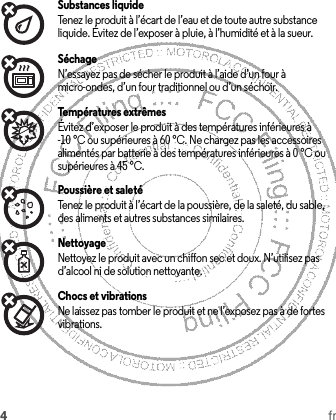 4frSubstances liquideTenez le produit à l’écart de l’eau et de toute autre substance liquide. Évitez de l’exposer à pluie, à l’humidité et à la sueur.SéchageN’essayez pas de sécher le produit à l’aide d’un four à micro-ondes, d’un four traditionnel ou d’un séchoir.Températures extrêmesÉvitez d’exposer le produit à des températures inférieures à -10 °C ou supérieures à 60 °C. Ne chargez pas les accessoires alimentés par batterie à des températures inférieures à 0 °C ou supérieures à 45 °C.Poussière et saletéTenez le produit à l’écart de la poussière, de la saleté, du sable, des aliments et autres substances similaires.NettoyageNettoyez le produit avec un chiffon sec et doux. N’utilisez pas d’alcool ni de solution nettoyante.Chocs et vibrationsNe laissez pas tomber le produit et ne l’exposez pas à de fortes vibrations.