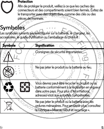 fr 5ProtectionAfin de protéger le produit, veillez à ce que les caches des connecteurs et des compartiments soient bien fermés. Évitez de le transporter avec des objets durs, comme des clés ou des pièces de monnaie.SymbolesLes symboles suivants peuvent figurer sur la batterie, le chargeur, les accessoires, le guide d’utilisation ou l’emballage du produit :Symbole SignificationConsignes de sécurité importantes.Ne pas jeter le produit ou la batterie au feu.Vous devrez peut-être recycler le produit ou sa batterie conformément à la législation en vigueur dans votre pays. Pour plus d’informations, adressez-vous aux autorités compétentes.Ne pas jeter le produit ou la batterie avec les ordures ménagères. Pour en savoir plus, consultez la rubrique « Mise au rebut et recyclage ».032374o032376o032375o