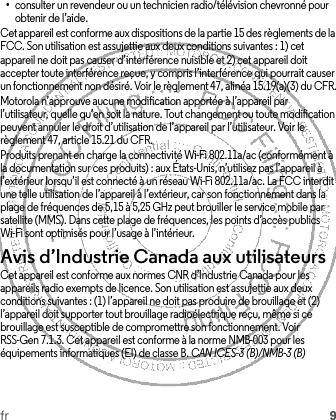 fr 9•consulter un revendeur ou un technicien radio/télévision chevronné pour obtenir de l’aide.Cet appareil est conforme aux dispositions de la partie 15 des règlements de la FCC. Son utilisation est assujettie aux deux conditions suivantes : 1) cet appareil ne doit pas causer d’interférence nuisible et 2) cet appareil doit accepter toute interférence reçue, y compris l’interférence qui pourrait causer un fonctionnement non désiré. Voir le règlement 47, alinéa 15.19(a)(3) du CFR.Motorola n’approuve aucune modification apportée à l’appareil par l’utilisateur, quelle qu’en soit la nature. Tout changement ou toute modification peuvent annuler le droit d’utilisation de l’appareil par l’utilisateur. Voir le règlement 47, article 15.21 du CFR.Produits prenant en charge la connectivité Wi-Fi 802.11a/ac (conformément à la documentation sur ces produits) : aux États-Unis, n’utilisez pas l’appareil à l’extérieur lorsqu’il est connecté à un réseau Wi-Fi 802.11a/ac. La FCC interdit une telle utilisation de l’appareil à l’extérieur, car son fonctionnement dans la plage de fréquences de 5,15 à 5,25 GHz peut brouiller le service mobile par satellite (MMS). Dans cette plage de fréquences, les points d’accès publics Wi-Fi sont optimisés pour l’usage à l’intérieur.Avis d’Industrie Canada aux utilisateursAvis d’Industrie CanadaCet appareil est conforme aux normes CNR d’Industrie Canada pour les appareils radio exempts de licence. Son utilisation est assujettie aux deux conditions suivantes : (1) l’appareil ne doit pas produire de brouillage et (2) l’appareil doit supporter tout brouillage radioélectrique reçu, même si ce brouillage est susceptible de compromettre son fonctionnement. Voir RSS-Gen 7.1.3. Cet appareil est conforme à la norme NMB-003 pour les équipements informatiques (EI) de classe B. CAN ICES-3 (B)/NMB-3 (B)