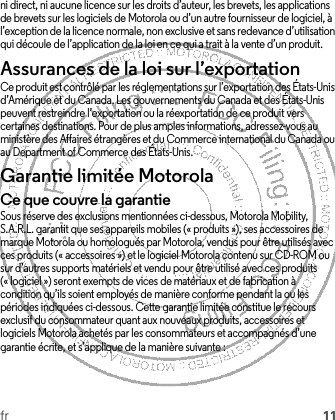 fr 11ni direct, ni aucune licence sur les droits d’auteur, les brevets, les applications de brevets sur les logiciels de Motorola ou d’un autre fournisseur de logiciel, à l’exception de la licence normale, non exclusive et sans redevance d’utilisation qui découle de l’application de la loi en ce qui a trait à la vente d’un produit.Assurances de la loi sur l’exportationLoi sur l’exporta tionCe produit est contrôlé par les réglementations sur l’exportation des États-Unis d’Amérique et du Canada. Les gouvernements du Canada et des États-Unis peuvent restreindre l’exportation ou la réexportation de ce produit vers certaines destinations. Pour de plus amples informations, adressez-vous au ministère des Affaires étrangères et du Commerce international du Canada ou au Department of Commerce des États-Unis.Garantie limitée MotorolaGarantieCe que couvre la garantieSous réserve des exclusions mentionnées ci-dessous, Motorola Mobility, S.A.R.L. garantit que ses appareils mobiles (« produits »), ses accessoires de marque Motorola ou homologués par Motorola, vendus pour être utilisés avec ces produits (« accessoires ») et le logiciel Motorola contenu sur CD-ROM ou sur d’autres supports matériels et vendu pour être utilisé avec ces produits (« logiciel ») seront exempts de vices de matériaux et de fabrication à condition qu’ils soient employés de manière conforme pendant la ou les périodes indiquées ci-dessous. Cette garantie limitée constitue le recours exclusif du consommateur quant aux nouveaux produits, accessoires et logiciels Motorola achetés par les consommateurs et accompagnés d’une garantie écrite, et s’applique de la manière suivante :