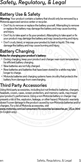 1en Safety, Regulatory, &amp; LegalSafety, Regulatory, &amp; LegalBattery Use &amp; SafetyWarni ng: Your product contains a battery that should only be removed by a Motorola approved service center or recycler.•Don’t try to remove or replace the battery yourself. Attempting to remove or replace the battery may damage the battery and may cause burning and injury.•Don’t try to take apart or fix your product. Attempting to take apart or fix your product may damage the battery and may cause burning and injury.•Don’t crush, bend, or expose your product to heat or liquid. This may damage the battery and may cause burning and injury.Battery ChargingBattery ChargingNotes for charging your product’s battery:•During charging, keep your product and charger near room temperature for efficient battery charging.•New batteries are not fully charged.•New batteries and batteries that have been stored for a while may take longer to charge.•Motorola batteries and charging systems have circuitry that protects the battery from damage from overcharging.Third Party AccessoriesUsing third party accessories, including but not limited to batteries, chargers, headsets, covers, cases, screen protectors, and memory cards, may impact your product’s performance. Using a non-Motorola battery or charger may present a risk of fire, explosion, leakage, or other hazard. Motorola’s warranty doesn’t cover damage to the product caused by non-Motorola batteries and/or chargers. For a list of Motorola accessories, visit www.motorola.com/us/consumers/Accessories/accessories,en_US,sc.html (in English only). 2015.07.13 FCC DRAFT