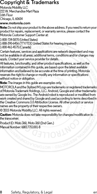 8Safety, Regulatory, &amp; Legal enCopyright &amp; TrademarksMotorola Mobility LLC222 W. Merchandise Mart Plaza16th FloorChicago, IL 60654www.motorola.comNote: Do not ship your product to the above address. If you need to return your product for repairs, replacement, or warranty service, please contact the Motorola Customer Support Center at:1-800-734-5870 (United States)1-888-390-6456 (TTY/TDD United States for hearing impaired)1-800-461-4575 (Canada)Certain features, services and applications are network dependent and may not be available in all areas; additional terms, conditions and/or charges may apply. Contact your service provider for details.All features, functionality, and other product specifications, as well as the information contained in this guide, are based upon the latest available information and believed to be accurate at the time of printing. Motorola reserves the right to change or modify any information or specifications without notice or obligation.Note: The images in this guide are examples only.MOTOROLA and the Stylized M Logo are trademarks or registered trademarks of Motorola Trademark Holdings, LLC. Android, Google and other trademarks are owned by Google Inc. The Android robot is reproduced or modified from work created and shared by Google and used according to terms described in the Creative Commons 3.0 Attribution License. All other product or service names are the property of their respective owners.© 2015 Motorola Mobility LLC. All rights reserved.Caution: Motorola does not take responsibility for changes/modification to the transceiver.Product ID: Moto 360, Moto 360 (2nd Gen.)Manual Number: 68017751001-B 2015.07.13 FCC DRAFT