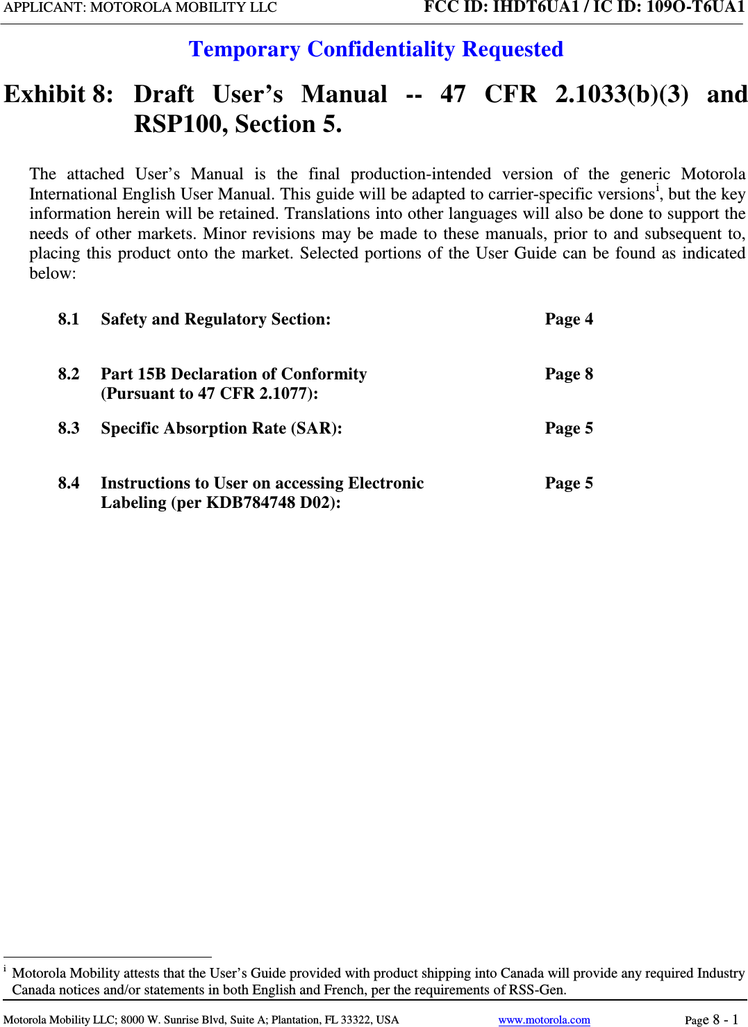 APPLICANT: MOTOROLA MOBILITY LLC FCC ID: IHDT6UA1 / IC ID: 109O-T6UA1  Temporary Confidentiality Requested  Motorola Mobility LLC; 8000 W. Sunrise Blvd, Suite A; Plantation, FL 33322, USA www.motorola.com Page 8 - 1  Exhibit 8:   Draft User’s Manual --  47 CFR 2.1033(b)(3) and RSP100, Section 5. The attached User’s Manual is the  final  production-intended  version  of the generic Motorola International English User Manual. This guide will be adapted to carrier-specific versionsi, but the key information herein will be retained. Translations into other languages will also be done to support the needs of other markets. Minor revisions may be made to these manuals, prior to and subsequent to, placing this product onto the market. Selected portions of the User Guide can be found as indicated below: 8.1 Safety and Regulatory Section:  Page 4 8.2 Part 15B Declaration of Conformity (Pursuant to 47 CFR 2.1077):  Page 8 8.3 Specific Absorption Rate (SAR):  Page 5 8.4 Instructions to User on accessing Electronic Labeling (per KDB784748 D02):  Page 5                                                              i  Motorola Mobility attests that the User’s Guide provided with product shipping into Canada will provide any required Industry Canada notices and/or statements in both English and French, per the requirements of RSS-Gen. 