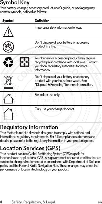 4Safety, Regulatory, &amp; Legal enSymbol KeyYour battery, charger, accessory product, user’s guide, or packaging may contain symbols, defined as follows:Regulatory InformationRegulatory InformationYour Motorola mobile device is designed to comply with national and international regulatory requirements. For full compliance statements and details, please refer to the regulatory information in your product guides.Location Services (GPS)Your product can use Global Positioning System (GPS) signals for location-based applications. GPS uses government-operated satellites that are subject to changes implemented in accordance with Department of Defense policy and the Federal Radio Navigation Plan. These changes may affect the performance of location technology on your product.Symbol DefinitionImportant safety information follows.Don’t dispose of your battery or accessory product in a fire.Your battery or accessory product may require recycling in accordance with local laws. Contact your local regulatory authorities for more information.Don’t dispose of your battery or accessory product with your household waste. See “Disposal &amp; Recycling” for more information.For indoor use onl y.Only use your charger indoors.032374o032376o032375o 2015.07.13 FCC DRAFT