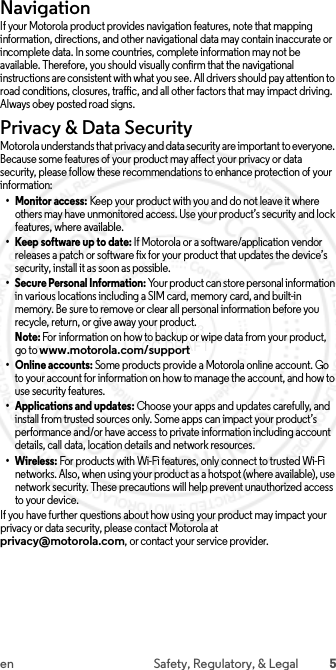 5en Safety, Regulatory, &amp; LegalNavigationIf your Motorola product provides navigation features, note that mapping information, directions, and other navigational data may contain inaccurate or incomplete data. In some countries, complete information may not be available. Therefore, you should visually confirm that the navigational instructions are consistent with what you see. All drivers should pay attention to road conditions, closures, traffic, and all other factors that may impact driving. Always obey posted road signs.Privacy &amp; Data SecurityPrivacy &amp; Data SecurityMotorola understands that privacy and data security are important to everyone. Because some features of your product may affect your privacy or data security, please follow these recommendations to enhance protection of your information:• Monitor access: Keep your product with you and do not leave it where others may have unmonitored access. Use your product’s security and lock features, where available.• Keep software up to date: If Motorola or a software/application vendor releases a patch or software fix for your product that updates the device’s security, install it as soon as possible.• Secure Personal Information: Your product can store personal information in various locations including a SIM card, memory card, and built-in memory. Be sure to remove or clear all personal information before you recycle, return, or give away your product.Note: For information on how to backup or wipe data from your product, go to www.motorola.com/support• Online accounts: Some products provide a Motorola online account. Go to your account for information on how to manage the account, and how to use security features.• Applications and updates: Choose your apps and updates carefully, and install from trusted sources only. Some apps can impact your product’s performance and/or have access to private information including account details, call data, location details and network resources.• Wireless: For products with Wi-Fi features, only connect to trusted Wi-Fi networks. Also, when using your product as a hotspot (where available), use network security. These precautions will help prevent unauthorized access to your device.If you have further questions about how using your product may impact your privacy or data security, please contact Motorola at privacy@motorola.com, or contact your service provider. 2015.07.13 FCC DRAFT