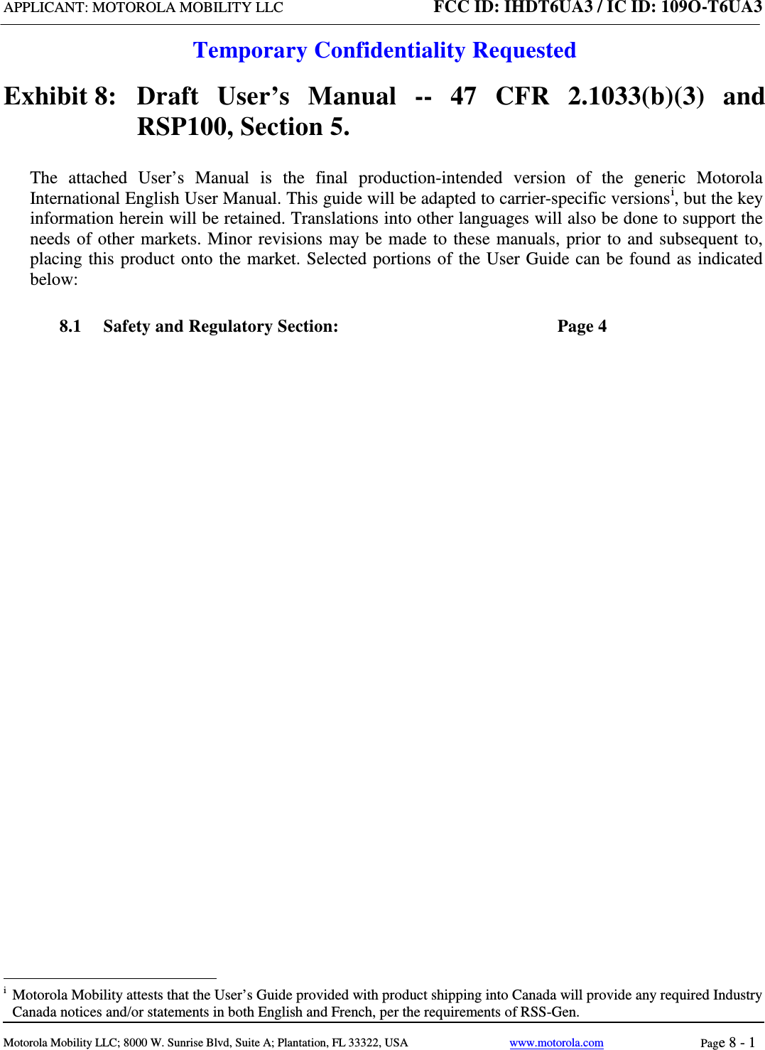 APPLICANT: MOTOROLA MOBILITY LLC FCC ID: IHDT6UA3 / IC ID: 109O-T6UA3  Temporary Confidentiality Requested  Motorola Mobility LLC; 8000 W. Sunrise Blvd, Suite A; Plantation, FL 33322, USA www.motorola.com Page 8 - 1  Exhibit 8:   Draft User’s Manual --  47 CFR 2.1033(b)(3) and RSP100, Section 5. The attached User’s Manual is the  final  production-intended  version  of the generic Motorola International English User Manual. This guide will be adapted to carrier-specific versionsi, but the key information herein will be retained. Translations into other languages will also be done to support the needs of other markets. Minor revisions may be made to these manuals, prior to and subsequent to, placing this product onto the market. Selected portions of the User Guide can be found as indicated below: 8.1 Safety and Regulatory Section:  Page 4                                                                 i  Motorola Mobility attests that the User’s Guide provided with product shipping into Canada will provide any required Industry Canada notices and/or statements in both English and French, per the requirements of RSS-Gen. 