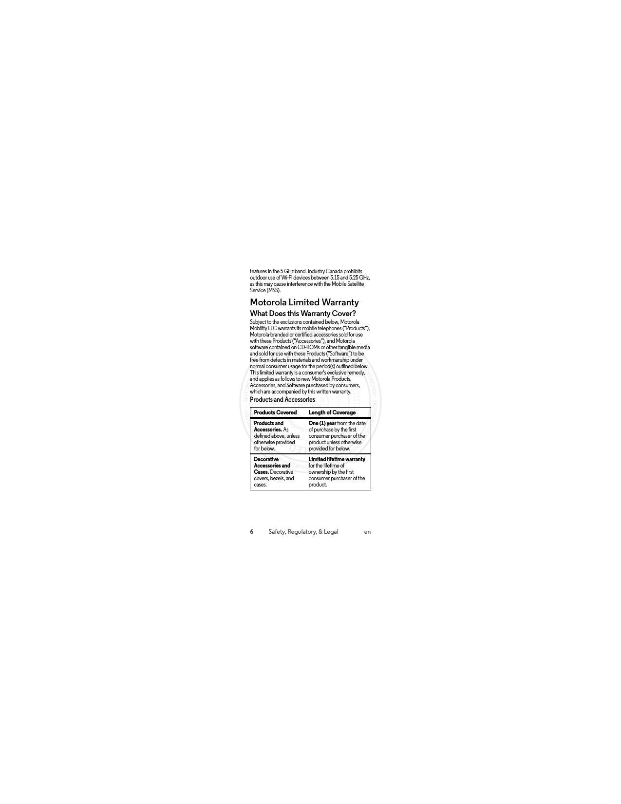 6Safety, Regulatory, &amp; Legal enfeatures in the 5 GHz band. Industry Canada prohibits outdoor use of Wi-Fi devices between 5.15 and 5.25 GHz, as this may cause interference with the Mobile Satellite Service (MSS).Motorola Limited WarrantyWarrantyWhat Does this Warranty Cover?Subject to the exclusions contained below, Motorola Mobility LLC warrants its mobile telephones (“Products”), Motorola-branded or certified accessories sold for use with these Products (“Accessories”), and Motorola software contained on CD-ROMs or other tangible media and sold for use with these Products (“Software”) to be free from defects in materials and workmanship under normal consumer usage for the period(s) outlined below. This limited warranty is a consumer&apos;s exclusive remedy, and applies as follows to new Motorola Products, Accessories, and Software purchased by consumers, which are accompanied by this written warranty.Products and AccessoriesProducts Covered Length of CoverageProducts and Accessories. As defined above, unless otherwise provided for below.One (1) year from the date of purchase by the first consumer purchaser of the product unless otherwise provided for below.Decorative Accessories and Cases. Decorative covers, bezels, and cases.Limited lifetime warranty for the lifetime of ownership by the first consumer purchaser of the product. 2015.07.13 FCC DRAFT