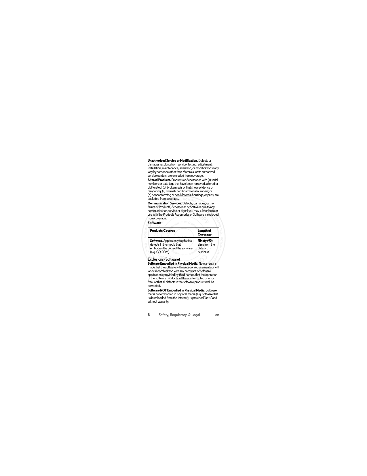 8Safety, Regulatory, &amp; Legal enUnauthorized Service or Modification. Defects or damages resulting from service, testing, adjustment, installation, maintenance, alteration, or modification in any way by someone other than Motorola, or its authorized service centers, are excluded from coverage.Altered Products. Products or Accessories with (a) serial numbers or date tags that have been removed, altered or obliterated; (b) broken seals or that show evidence of tampering; (c) mismatched board serial numbers; or (d) nonconforming or non-Motorola housings, or parts, are excluded from coverage.Communication Services. Defects, damages, or the failure of Products, Accessories or Software due to any communication service or signal you may subscribe to or use with the Products Accessories or Software is excluded from coverage.SoftwareExclusions (Software)Software Embodied in Physical Media. No warranty is made that the software will meet your requirements or will work in combination with any hardware or software applications provided by third parties, that the operation of the software products will be uninterrupted or error free, or that all defects in the software products will be corrected.Software NOT Embodied in Physical Media. Software that is not embodied in physical media (e.g. software that is downloaded from the Internet), is provided “as is” and without warranty.Products Covered Length of CoverageSoftware. Applies only to physical defects in the media that embodies the copy of the software (e.g. CD-ROM).Ninety (90) days from the date of purchase. 2015.07.13 FCC DRAFT