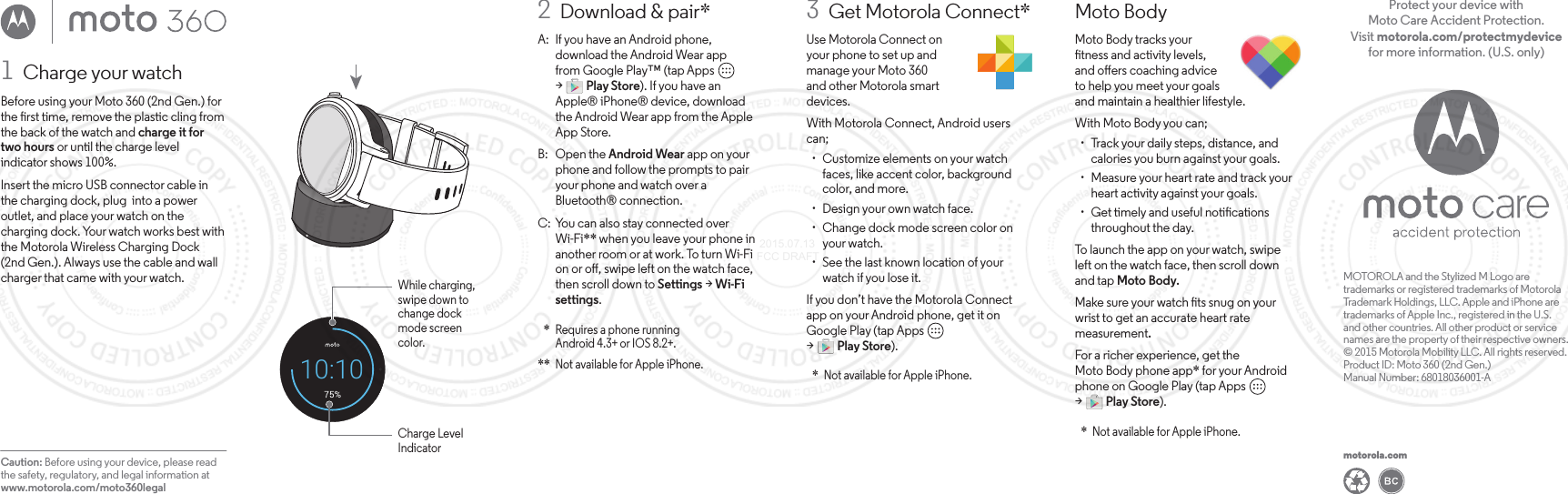 3  Get Motorola Connect*Use Motorola Connect onyour phone to set up andmanage your Moto 360and other Motorola smartdevices.With Motorola Connect, Android users can; ·  Customize elements on your watch faces, like accent color, background color, and more. · Design your own watch face. ·  Change dock mode screen color on your watch. ·  See the last known location of your watch if you lose it.If you don’t have the Motorola Connectapp on your Android phone, get it onGoogle Play (tap Apps         &gt;         Play Store).  *  Not available for Apple iPhone.motorola.comMOTOROLA and the Stylized M Logo are trademarks or registered trademarks of Motorola Trademark Holdings, LLC. Apple and iPhone are trademarks of Apple Inc., registered in the U.S. and other countries. All other product or service names are the property of their respective owners.© 2015 Motorola Mobility LLC. All rights reserved.Product ID: Moto 360 (2nd Gen.)Manual Number: 68018036001-AProtect your device with Moto Care Accident Protection. Visit motorola.com/protectmydevice for more information. (U.S. only)Moto BodyMoto Body tracks yourtness and activity levels,and oers coaching adviceto help you meet your goalsand maintain a healthier lifestyle.With Moto Body you can; ·  Track your daily steps, distance, and calories you burn against your goals. ·  Measure your heart rate and track your heart activity against your goals. ·  Get timely and useful notications throughout the day.To launch the app on your watch, swipeleft on the watch face, then scroll down and tap Moto Body.Make sure your watch ts snug on your wrist to get an accurate heart rate measurement.For a richer experience, get theMoto Body phone app* for your Android phone on Google Play (tap Apps         &gt;         Play Store).  *  Not available for Apple iPhone.2  Download &amp; pair*A:  If you have an Android phone, download the Android Wear appfrom Google Play™ (tap Apps         &gt;         Play Store). If you have an Apple® iPhone® device, download the Android Wear app from the Apple App Store.B: Open the Android Wear app on your phone and follow the prompts to pair your phone and watch over a Bluetooth® connection.C:  You can also stay connected over Wi-Fi** when you leave your phone in another room or at work. To turn Wi-Fi on or o, swipe left on the watch face, then scroll down to Settings &gt; Wi-Fi settings.  *  Requires a phone runningAndroid 4.3+ or IOS 8.2+. **  Not available for Apple iPhone.1  Charge your watchBefore using your Moto 360 (2nd Gen.) for the rst time, remove the plastic cling from the back of the watch and charge it for two hours or until the charge level indicator shows 100%.Insert the micro USB connector cable in the charging dock, plug  into a power outlet, and place your watch on the charging dock. Your watch works best with the Motorola Wireless Charging Dock (2nd Gen.). Always use the cable and wall charger that came with your watch.Caution: Before using your device, please read the safety, regulatory, and legal information at www.motorola.com/moto360legalWhile charging, swipe down to change dockmode screen color.Charge Level Indicator10:10 2015.07.13 FCC DRAFT