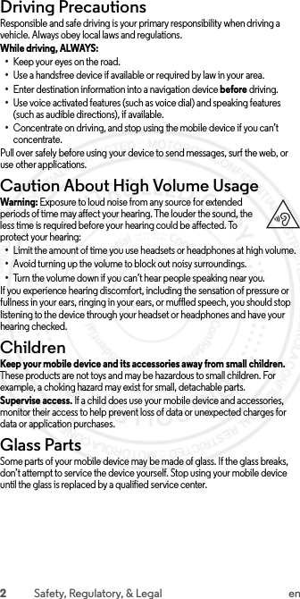 2Safety, Regulatory, &amp; Legal enDriving PrecautionsResponsible and safe driving is your primary responsibility when driving a vehicle. Always obey local laws and regulations.While driving, ALWAYS: •Keep your eyes on the road.•Use a handsfree device if available or required by law in your area.•Enter destination information into a navigation device before driving.•Use voice activated features (such as voice dial) and speaking features (such as audible directions), if available.•Concentrate on driving, and stop using the mobile device if you can’t concentrate.Pull over safely before using your device to send messages, surf the web, or use other applications.Caution About High Volume UsageWarni ng: Exposure to loud noise from any source for extended periods of time may affect your hearing. The louder the sound, the less time is required before your hearing could be affected. To protect your hearing:•Limit the amount of time you use headsets or headphones at high volume.•Avoid turning up the volume to block out noisy surroundings.•Turn the volume down if you can’t hear people speaking near you.If you experience hearing discomfort, including the sensation of pressure or fullness in your ears, ringing in your ears, or muffled speech, you should stop listening to the device through your headset or headphones and have your hearing checked.ChildrenChildrenKeep your mobile device and its accessories away from small children. These products are not toys and may be hazardous to small children. For example, a choking hazard may exist for small, detachable parts.Supervise access. If a child does use your mobile device and accessories, monitor their access to help prevent loss of data or unexpected charges for data or application purchases.Glass PartsGlass PartsSome parts of your mobile device may be made of glass. If the glass breaks, don’t attempt to service the device yourself. Stop using your mobile device until the glass is replaced by a qualified service center. 2015.07.13 FCC DRAFT