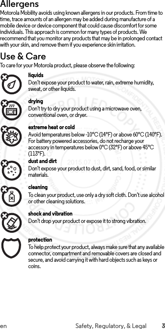 3en Safety, Regulatory, &amp; LegalAllergensAllergensMotorola Mobility avoids using known allergens in our products. From time to time, trace amounts of an allergen may be added during manufacture of a mobile device or device component that could cause discomfort for some individuals. This approach is common for many types of products. We recommend that you monitor any products that may be in prolonged contact with your skin, and remove them if you experience skin irritation.Use &amp; CareUse &amp; C areTo care for your Motorola product, please observe the following:liquidsDon’t expose your product to water, rain, extreme humidity, sweat, or other liquids.dryingDon’t try to dry your product using a microwave oven, conventional oven, or dryer.extreme heat or coldAvoid temperatures below -10°C (14°F) or above 60°C (140°F). For battery powered accessories, do not recharge your accessory in temperatures below 0°C (32°F) or above 45°C (113°F).dust and dirtDon’t expose your product to dust, dirt, sand, food, or similar materials.cleaningTo clean your product, use only a dry soft cloth. Don’t use alcohol or other cleaning solutions.shock and vibrationDon’t drop your product or expose it to strong vibration.protectionTo help protect your product, always make sure that any available connector, compartment and removable covers are closed and secure, and avoid carrying it with hard objects such as keys or coins. 2015.07.13 FCC DRAFT