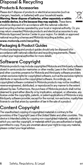 6Safety, Regulatory, &amp; Legal enDisposal &amp; RecyclingRecyclingProducts &amp; AccessoriesPlease don’t dispose of products or electrical accessories (such as chargers, headsets, or batteries) with your household waste. Warning: Never dispose of batteries, either separately or within a mobile device, in a fire because they may explode. These items should be disposed of in accordance with the national collection and recycling schemes operated by your local or regional authority. Or, you may return unwanted Motorola products and electrical accessories to any Motorola Approved Service Center in your region. For details on approved national recycling schemes and Motorola recycling activities, go to: www.motorola.com/recyclingPackaging &amp; Product GuidesProduct packaging and product guides should only be disposed of in accordance with national collection and recycling requirements. Please contact your regional authorities for more details.Software CopyrightSoftware Copyright NoticeMotorola products may include copyrighted Motorola and third-party software stored in semiconductor memories or other media. Laws in the United States and other countries preserve for Motorola and third-party software providers certain exclusive rights for copyrighted software, such as the exclusive rights to distribute or reproduce the copyrighted software. Accordingly, any copyrighted software contained in Motorola products may not be modified, reverse-engineered, distributed, or reproduced in any manner to the extent allowed by law. Furthermore, the purchase of Motorola products shall not be deemed to grant either directly or by implication, estoppel, or otherwise, any license under the copyrights, patents, or patent applications of Motorola or any third-party software provider, except for the normal, non-exclusive, royalty-free license to use that arises by operation of law in the sale of a product.Content CopyrightContent CopyrightThe unauthorized copying of copyrighted materials is contrary to the provisions of the Copyright Laws of the United States and other countries. This device is intended solely for copying non-copyrighted materials, materials in which you own the copyright, or materials which you are authorized or legally permitted to copy. If you are uncertain about your right to copy any material, please contact your legal advisor. 2015.07.13 FCC DRAFT