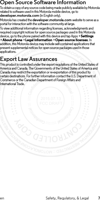 7en Safety, Regulatory, &amp; LegalOpen Source Software InformationOSS InformationTo obtain a copy of any source code being made publicly available by Motorola related to software used in this Motorola mobile device, go to developer.motorola.com (in English only).Motorola has created the developer.motorola.com website to serve as a portal for interaction with the software community-at-large.To view additional information regarding licenses, acknowledgments and required copyright notices for open source packages used in this Motorola device, go to the phone paired with this device and tap Apps &gt;Settings &gt;About phone &gt;Legal information &gt;Open source licenses. In addition, this Motorola device may include self-contained applications that present supplemental notices for open source packages used in those applications.Export Law AssurancesExport LawThis product is controlled under the export regulations of the United States of America and Canada. The Governments of the United States of America and Canada may restrict the exportation or re-exportation of this product to certain destinations. For further information contact the U.S. Department of Commerce or the Canadian Department of Foreign Affairs and International Trade. 2015.07.13 FCC DRAFT