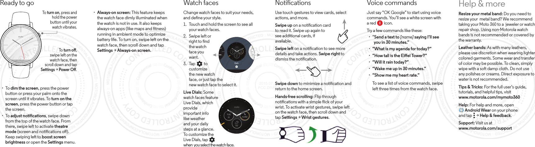 Voice commandsJust say “OK Google” to start using voice commands. You’ll see a white screen with a red         icon.Try a few commands like these: · “Send a text to [name] saying I’ll see   you in 30 minutes.” · “What is my agenda for today?” · “How tall is the Eiel Tower?” · “Will it rain today?” · “Wake me up in 30 minutes.” · “Show me my heart rate.”To see a list of voice commands, swipe left three times from the watch face.Ready to goTo   turn on, press andhold the powerbutton until yourwatch vibrates.To   turn o,swipe left on the watch face, thenscroll down and tap Settings &gt; Power O. · To dim the screen, press the power button or press your palm onto the screen until it vibrates. To turn on the screen, press the power button or tap the screen. · To adjust notications, swipe down from the top of the watch face. From there, swipe left to activate theatre mode (screen and notications o). Keep swiping left to boost screen brightness or open the Settings menu.Help &amp; moreResize your metal band: Do you need to resize your  metal band? We recommend taking your Moto 360 to a  jeweler or watch repair shop. Using non-Motorola watch bands is not recommended or covered by the warranty.Leather bands: As with many leathers, please use discretion when wearing lighter colored garments. Some wear and transfer of color may be possible. To clean, simply wipe with a soft damp cloth. Do not use any polishes or creams. Direct exposure to water is not recommended.Tips &amp; Tricks: For the full user’s guide, tutorials, and helpful tips, visit www.motorola.com/mymoto360Help: For help and more, open       Android Wear on your phoneand tap     &gt; Help &amp; feedback.Support: Visit us at www.motorola.com/supportWatch facesChange watch faces to suit your needs, and dene your style.1.  Touch and hold the screen to see all your watch faces.2.  Swipe left orright to ndthe watchface youwant.3.  Tap          tocustomizethe new watchface, or just tap thenew watch face to select it.Live Dials: Somewatch faces featureLive Dials, whichprovideimportant infolike weatherand your dailysteps at a glance.To customize theLive Dials, tap          when  you select the watch face.Dials · Always-on screen: This feature keeps the watch face dimly illuminated when the watch is not in use. It also keeps always-on apps (like maps and tness) running in ambient mode to optimize battery life. To turn on, swipe left on the watch face, then scroll down and tap Settings &gt; Always-on screen.NoticationsUse touch gestures to view cards, select actions, and more.Swipe up on a notication cardto read it. Swipe up again tosee additional cards, ifavailable.Swipe left on a notication to see more details and take actions. Swipe right to dismiss the notication.Swipe down to minimize a notication and return to the home screen.Hands-free scrolling: Flip throughnotications with a simple flick of yourwrist. To activate wrist gestures, swipe lefton the watch face, then scroll down andtap Settings &gt; Wrist gestures. 2015.07.13 FCC DRAFT
