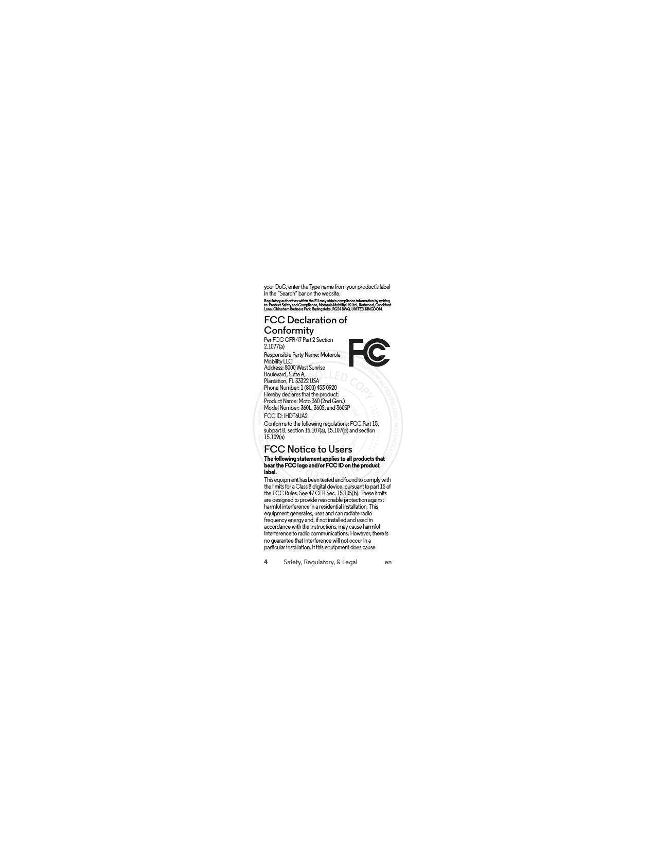 4Safety, Regulatory, &amp; Legal enyour DoC, enter the Type name from your product’s label in the “Search” bar on the website.Regulatory authorities within the EU may obtain compliance information by writing to: Product Safety and Compliance, Motorola Mobility UK Ltd., Redwood, Crockford Lane, Chineham Business Park, Basingstoke, RG24 8WQ, UNITED KINGDOM.FCC Declaration of ConformityFCC DoCPer FCC CFR 47 Part 2 Section 2.1077(a)Responsible Party Name: Motorola Mobility LLCAddress: 8000 West Sunrise Boulevard, Suite A,Plantation, FL 33322 USAPhone Number: 1 (800) 453-0920Hereby declares that the product:Product Name: Moto 360 (2nd Gen.)Model Number: 360L, 360S, and 360SPFCC ID: IHDT6UA2Conforms to the following regulations: FCC Part 15, subpart B, section 15.107(a), 15.107(d) and section 15.109(a)FCC Notice to UsersFCC NoticeThe following statement applies to all products that bear the FCC logo and/or FCC ID on the product label. This equipment has been tested and found to comply with the limits for a Class B digital device, pursuant to part 15 of the FCC Rules. See 47 CFR Sec. 15.105(b). These limits are designed to provide reasonable protection against harmful interference in a residential installation. This equipment generates, uses and can radiate radio frequency energy and, if not installed and used in accordance with the instructions, may cause harmful interference to radio communications. However, there is no guarantee that interference will not occur in a particular installation. If this equipment does cause  2015.07.13 FCC DRAFT