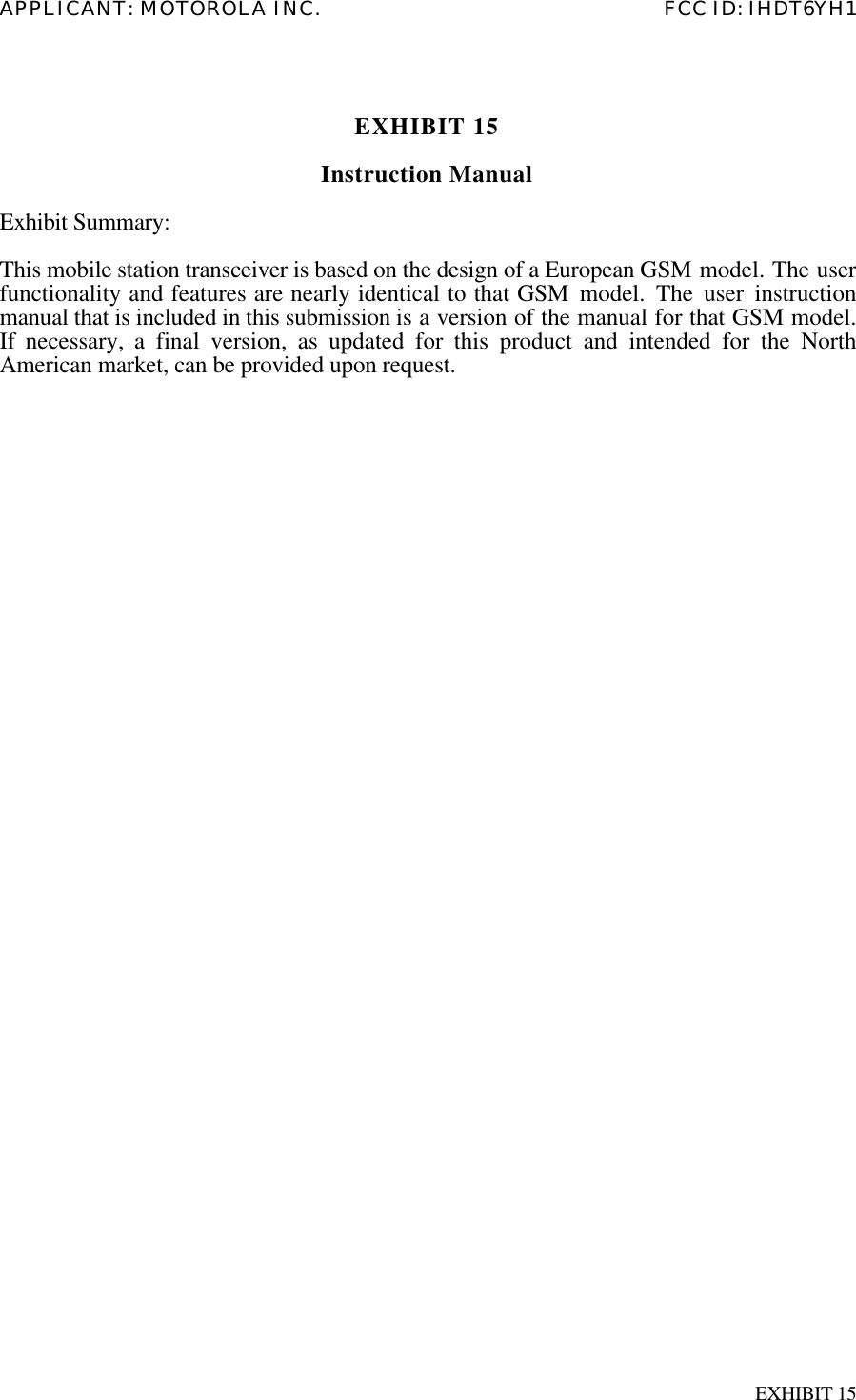 APPLICANT: MOTOROLA INC. FCC ID: IHDT6YH1EXHIBIT 15EXHIBIT 15Instruction ManualExhibit Summary:This mobile station transceiver is based on the design of a European GSM model. The userfunctionality and features are nearly identical to that GSM model. The user instructionmanual that is included in this submission is a version of the manual for that GSM model.If necessary, a final version, as updated for this product and intended for the NorthAmerican market, can be provided upon request.
