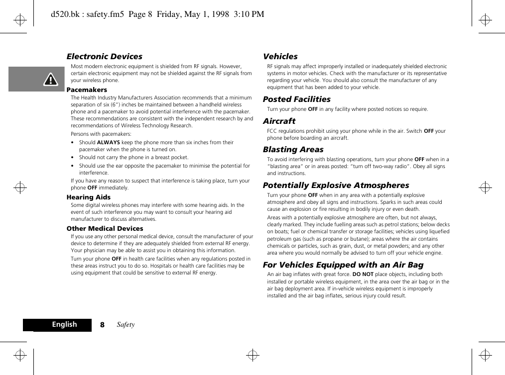 Safety8EnglishElectronic DevicesMost modern electronic equipment is shielded from RF signals. However, certain electronic equipment may not be shielded against the RF signals from your wireless phone.PacemakersThe Health Industry Manufacturers Association recommends that a minimum separation of six (6”) inches be maintained between a handheld wireless phone and a pacemaker to avoid potential interference with the pacemaker. These recommendations are consistent with the independent research by and recommendations of Wireless Technology Research.Persons with pacemakers:• Should ALWAYS keep the phone more than six inches from their pacemaker when the phone is turned on.• Should not carry the phone in a breast pocket.• Should use the ear opposite the pacemaker to minimise the potential for interference.If you have any reason to suspect that interference is taking place, turn your phone OFF immediately.Hearing AidsSome digital wireless phones may interfere with some hearing aids. In the event of such interference you may want to consult your hearing aid manufacturer to discuss alternatives.Other Medical DevicesIf you use any other personal medical device, consult the manufacturer of your device to determine if they are adequately shielded from external RF energy. Your physician may be able to assist you in obtaining this information.Turn your phone OFF in health care facilities when any regulations posted in these areas instruct you to do so. Hospitals or health care facilities may be using equipment that could be sensitive to external RF energy.VehiclesRF signals may affect improperly installed or inadequately shielded electronic systems in motor vehicles. Check with the manufacturer or its representative regarding your vehicle. You should also consult the manufacturer of any equipment that has been added to your vehicle.Posted FacilitiesTurn your phone OFF in any facility where posted notices so require.AircraftFCC regulations prohibit using your phone while in the air. Switch OFF your phone before boarding an aircraft.Blasting AreasTo avoid interfering with blasting operations, turn your phone OFF when in a “blasting area” or in areas posted: “turn off two-way radio”. Obey all signs and instructions.Potentially Explosive AtmospheresTurn your phone OFF when in any area with a potentially explosive atmosphere and obey all signs and instructions. Sparks in such areas could cause an explosion or fire resulting in bodily injury or even death.Areas with a potentially explosive atmosphere are often, but not always, clearly marked. They include fuelling areas such as petrol stations; below decks on boats; fuel or chemical transfer or storage facilities; vehicles using liquefied petroleum gas (such as propane or butane); areas where the air contains chemicals or particles, such as grain, dust, or metal powders; and any other area where you would normally be advised to turn off your vehicle engine.For Vehicles Equipped with an Air BagAn air bag inflates with great force. DO NOT place objects, including both installed or portable wireless equipment, in the area over the air bag or in the air bag deployment area. If in-vehicle wireless equipment is improperly installed and the air bag inflates, serious injury could result.d520.bk : safety.fm5  Page 8  Friday, May 1, 1998  3:10 PM