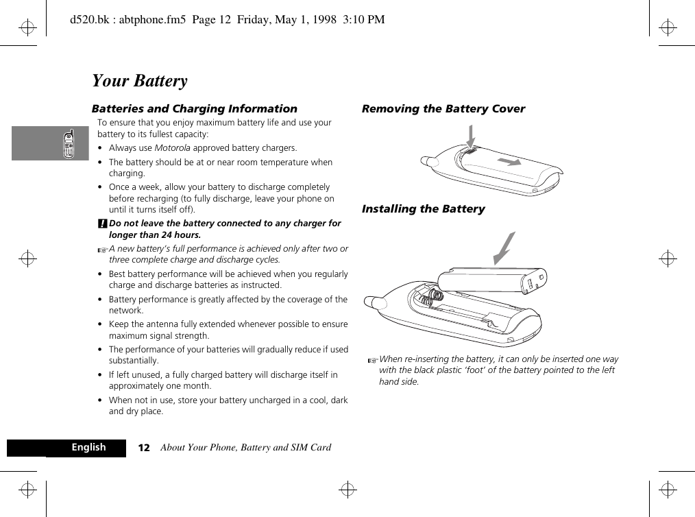 About Your Phone, Battery and SIM Card12EnglishYour BatteryBatteries and Charging InformationTo ensure that you enjoy maximum battery life and use your battery to its fullest capacity:•Always use Motorola approved battery chargers.• The battery should be at or near room temperature when charging.• Once a week, allow your battery to discharge completely before recharging (to fully discharge, leave your phone on until it turns itself off).!Do not leave the battery connected to any charger for longer than 24 hours.AA new battery’s full performance is achieved only after two or three complete charge and discharge cycles.• Best battery performance will be achieved when you regularly charge and discharge batteries as instructed.• Battery performance is greatly affected by the coverage of the network.• Keep the antenna fully extended whenever possible to ensure maximum signal strength.• The performance of your batteries will gradually reduce if used substantially.• If left unused, a fully charged battery will discharge itself in approximately one month.• When not in use, store your battery uncharged in a cool, dark and dry place.Removing the Battery CoverInstalling the BatteryAWhen re-inserting the battery, it can only be inserted one way with the black plastic ‘foot’ of the battery pointed to the left hand side.d520.bk : abtphone.fm5  Page 12  Friday, May 1, 1998  3:10 PM