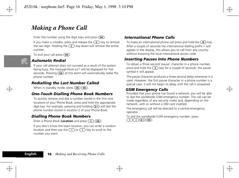 Making and Receiving Phone Calls16EnglishMaking a Phone CallEnter the number using the digit keys and press O.If you make a mistake, press and release the C key to remove the last digit. Holding the C key down will remove the entire number.To end your call press O.Automatic RedialIf your call attempt does not succeed as a result of the system being busy, the message Redial? will be displayed for five seconds. Pressing O at this point will automatically redial the phone number.Redialling the Last Number CalledWhen in standby mode, press O O. One-Touch Dialling Phone Book NumbersTo quickly retrieve and dial a number stored in the first nine locations of your Phone Book, press and hold the appropriate digit key. For example, pressing and holding 2 will dial the phone number stored in location 2 of your Phone Book.Dialling Phone Book NumbersEnter a Phone Book Location and press # O.If you don’t know the exact location, you can enter a random location and then use the [ or ] key to scroll to the number you want.International Phone CallsTo make an international phone call press and hold the 0 key. After a couple of seconds the international dialling prefix + will appear in the display, this allows you to call from any country without knowing the local international access code.Inserting Pauses Into Phone NumbersTo obtain a three second &apos;pause&apos; character in a phone number, press and hold the * key for a couple of seconds, the pause symbol Ü will appear.The pause character produces a three second delay whenever it is used. However, the first pause character in a phone number is a special case, it will not begin its delay until the call is answered. GSM Emergency CallsProvided that your phone has found a network, you will be able to dial the worldwide GSM emergency number. The call can be made regardless of any security codes and, depending on the network, with or without a SIM card inserted.The emergency call will be directed to a central emergency operator.To dial the worldwide GSM emergency number, press 112O.d520.bk : usephone.fm5  Page 16  Friday, May 1, 1998  3:10 PM