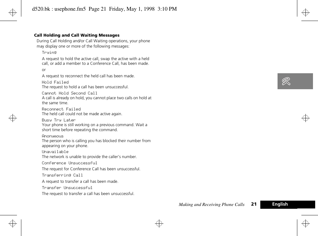 Making and Receiving Phone Calls 21 EnglishCall Holding and Call Waiting MessagesDuring Call Holding and/or Call Waiting operations, your phone may display one or more of the following messages:TryingA request to hold the active call, swap the active with a held call, or add a member to a Conference Call, has been made.orA request to reconnect the held call has been made.Hold FailedThe request to hold a call has been unsuccessful.Cannot Hold Second CallA call is already on hold, you cannot place two calls on hold at the same time.Reconnect FailedThe held call could not be made active again.Busy Try LaterYour phone is still working on a previous command. Wait a short time before repeating the command.AnonymousThe person who is calling you has blocked their number from appearing on your phone.UnavailableThe network is unable to provide the caller’s number.Conference UnsuccessfulThe request for Conference Call has been unsuccessful.Transferring CallA request to transfer a call has been made.Transfer UnsuccessfulThe request to transfer a call has been unsuccessful.d520.bk : usephone.fm5  Page 21  Friday, May 1, 1998  3:10 PM