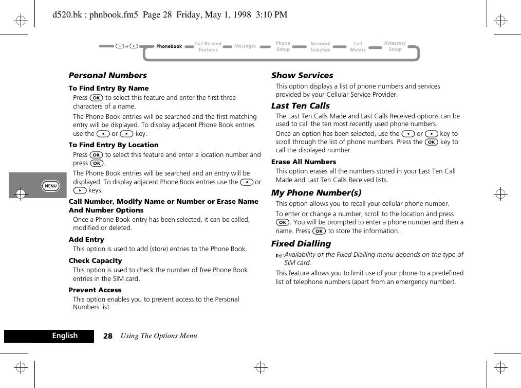 Using The Options Menu28EnglishPersonal NumbersTo Find Entry By NamePress O to select this feature and enter the first three characters of a name.The Phone Book entries will be searched and the first matching entry will be displayed. To display adjacent Phone Book entries use the [ or ] key.To Find Entry By LocationPress O to select this feature and enter a location number and press O.The Phone Book entries will be searched and an entry will be displayed. To display adjacent Phone Book entries use the [ or ] keys.Call Number, Modify Name or Number or Erase Name And Number OptionsOnce a Phone Book entry has been selected, it can be called, modified or deleted.Add EntryThis option is used to add (store) entries to the Phone Book.Check CapacityThis option is used to check the number of free Phone Book entries in the SIM card.Prevent AccessThis option enables you to prevent access to the Personal Numbers list.Show ServicesThis option displays a list of phone numbers and services provided by your Cellular Service Provider.Last Ten CallsThe Last Ten Calls Made and Last Calls Received options can be used to call the ten most recently used phone numbers.Once an option has been selected, use the [ or ] key to scroll through the list of phone numbers. Press the O key to call the displayed number.Erase All NumbersThis option erases all the numbers stored in your Last Ten Call Made and Last Ten Calls Received lists.My Phone Number(s)This option allows you to recall your cellular phone number.To enter or change a number, scroll to the location and press O. You will be prompted to enter a phone number and then a name. Press O to store the information.Fixed DiallingAAvailability of the Fixed Dialling menu depends on the type of SIM card.This feature allows you to limit use of your phone to a predefined list of telephone numbers (apart from an emergency number).d520.bk : phnbook.fm5  Page 28  Friday, May 1, 1998  3:10 PM