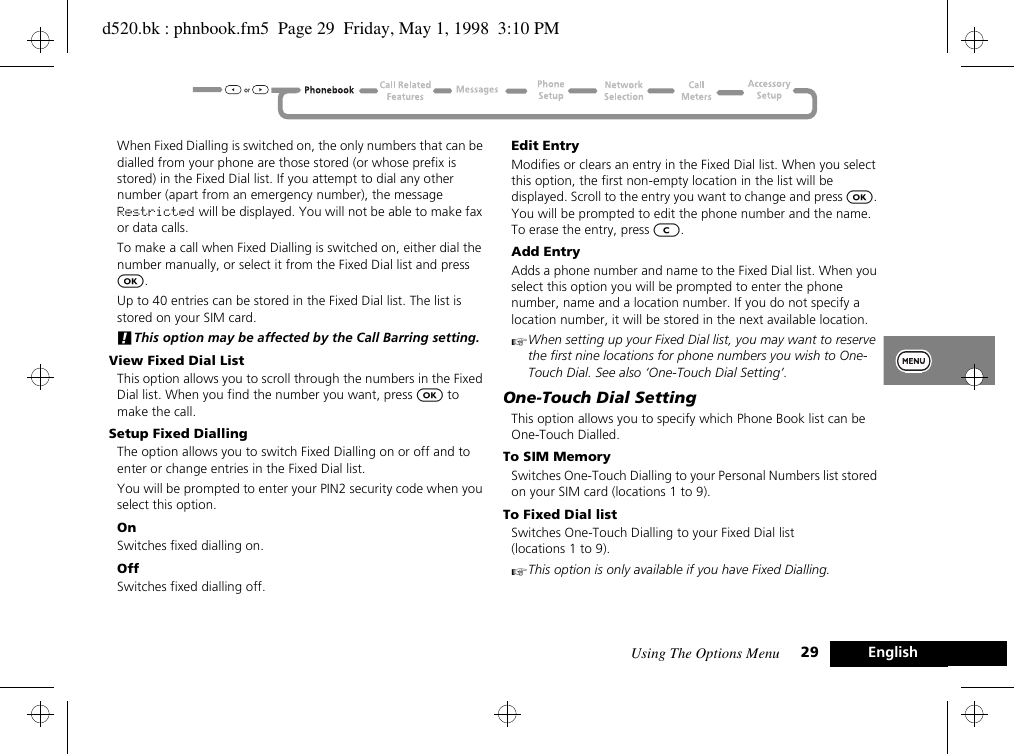 Using The Options Menu 29 EnglishWhen Fixed Dialling is switched on, the only numbers that can be dialled from your phone are those stored (or whose prefix is stored) in the Fixed Dial list. If you attempt to dial any other number (apart from an emergency number), the message Restricted will be displayed. You will not be able to make fax or data calls.To make a call when Fixed Dialling is switched on, either dial the number manually, or select it from the Fixed Dial list and press O.Up to 40 entries can be stored in the Fixed Dial list. The list is stored on your SIM card.!This option may be affected by the Call Barring setting.View Fixed Dial ListThis option allows you to scroll through the numbers in the Fixed Dial list. When you find the number you want, press O to make the call.Setup Fixed DiallingThe option allows you to switch Fixed Dialling on or off and to enter or change entries in the Fixed Dial list.You will be prompted to enter your PIN2 security code when you select this option.OnSwitches fixed dialling on.OffSwitches fixed dialling off.Edit EntryModifies or clears an entry in the Fixed Dial list. When you select this option, the first non-empty location in the list will be displayed. Scroll to the entry you want to change and press O. You will be prompted to edit the phone number and the name. To erase the entry, press C.Add EntryAdds a phone number and name to the Fixed Dial list. When you select this option you will be prompted to enter the phone number, name and a location number. If you do not specify a location number, it will be stored in the next available location.AWhen setting up your Fixed Dial list, you may want to reserve the first nine locations for phone numbers you wish to One-Touch Dial. See also ‘One-Touch Dial Setting’.One-Touch Dial SettingThis option allows you to specify which Phone Book list can be One-Touch Dialled.To SIM MemorySwitches One-Touch Dialling to your Personal Numbers list stored on your SIM card (locations 1 to 9).To Fixed Dial listSwitches One-Touch Dialling to your Fixed Dial list (locations 1 to 9).AThis option is only available if you have Fixed Dialling.d520.bk : phnbook.fm5  Page 29  Friday, May 1, 1998  3:10 PM