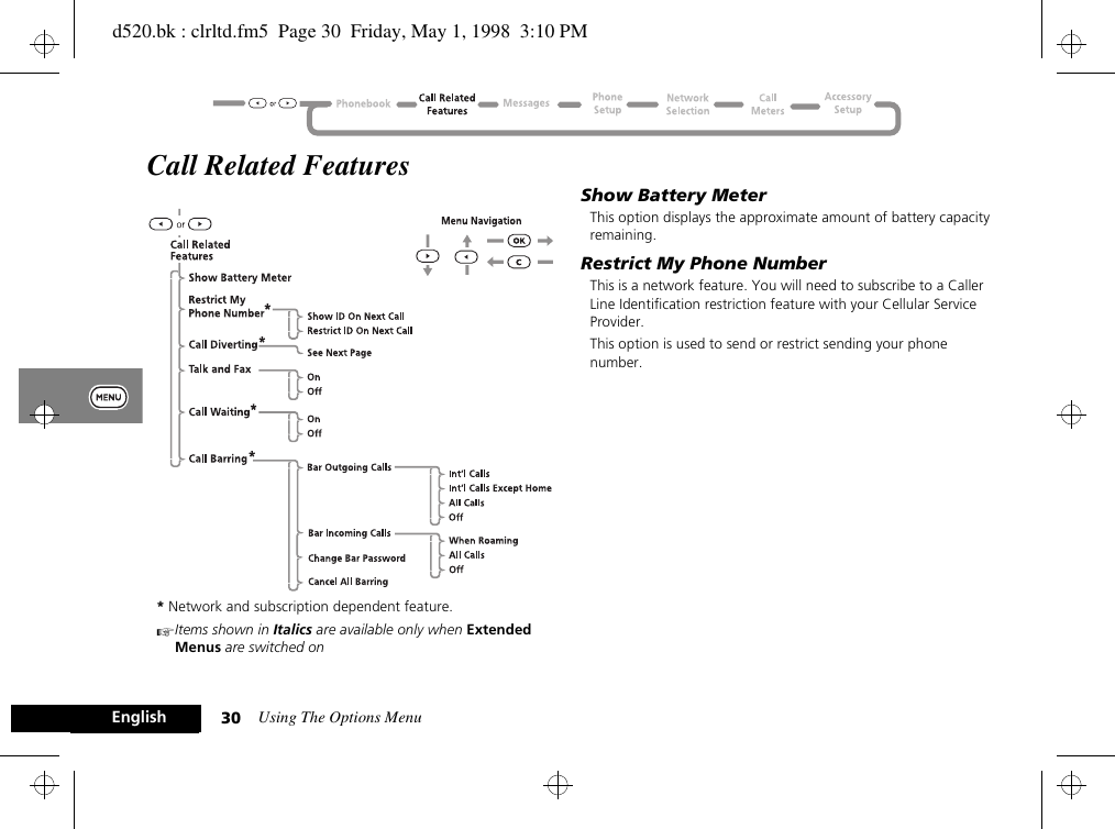 Using The Options Menu30EnglishCall Related Features* Network and subscription dependent feature.AItems shown in Italics are available only when Extended Menus are switched onShow Battery MeterThis option displays the approximate amount of battery capacity remaining.Restrict My Phone NumberThis is a network feature. You will need to subscribe to a Caller Line Identification restriction feature with your Cellular Service Provider.This option is used to send or restrict sending your phone number.d520.bk : clrltd.fm5  Page 30  Friday, May 1, 1998  3:10 PM