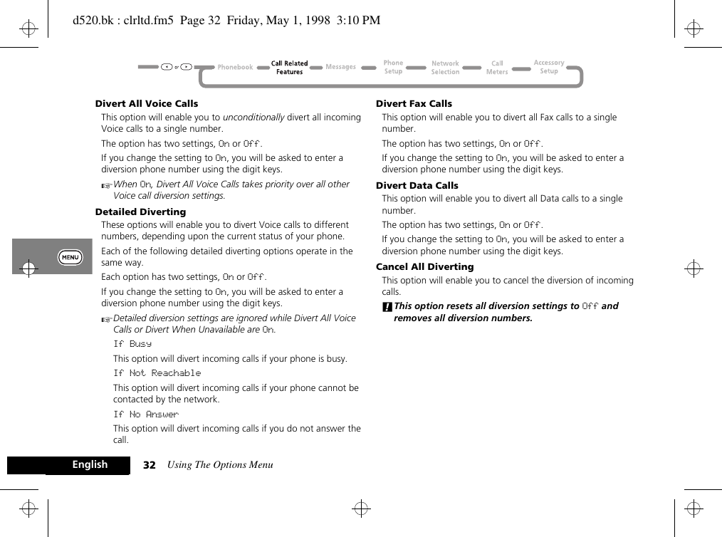 Using The Options Menu32EnglishDivert All Voice CallsThis option will enable you to unconditionally divert all incoming Voice calls to a single number.The option has two settings, On or Off.If you change the setting to On, you will be asked to enter a diversion phone number using the digit keys.AWhen On, Divert All Voice Calls takes priority over all other Voice call diversion settings.Detailed DivertingThese options will enable you to divert Voice calls to different numbers, depending upon the current status of your phone.Each of the following detailed diverting options operate in the same way.Each option has two settings, On or Off.If you change the setting to On, you will be asked to enter a diversion phone number using the digit keys.ADetailed diversion settings are ignored while Divert All Voice Calls or Divert When Unavailable are On.If BusyThis option will divert incoming calls if your phone is busy.If Not ReachableThis option will divert incoming calls if your phone cannot be contacted by the network.If No AnswerThis option will divert incoming calls if you do not answer the call.Divert Fax CallsThis option will enable you to divert all Fax calls to a single number.The option has two settings, On or Off.If you change the setting to On, you will be asked to enter a diversion phone number using the digit keys.Divert Data CallsThis option will enable you to divert all Data calls to a single number.The option has two settings, On or Off.If you change the setting to On, you will be asked to enter a diversion phone number using the digit keys.Cancel All DivertingThis option will enable you to cancel the diversion of incoming calls.!This option resets all diversion settings to Off and removes all diversion numbers.d520.bk : clrltd.fm5  Page 32  Friday, May 1, 1998  3:10 PM
