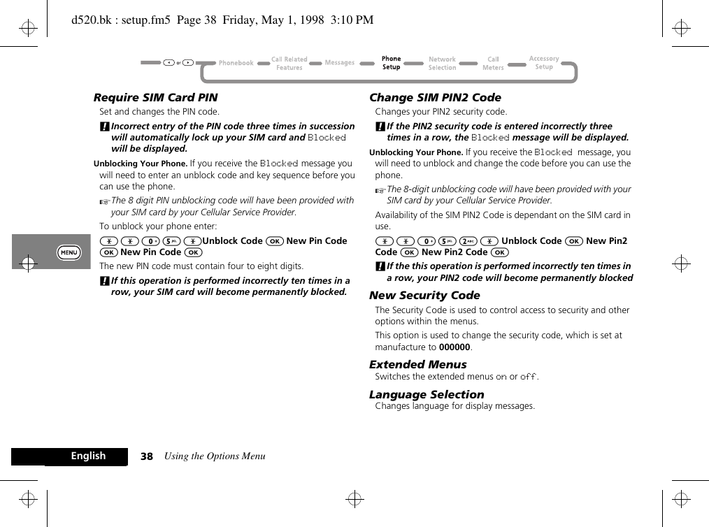 Using the Options Menu38EnglishRequire SIM Card PINSet and changes the PIN code.!Incorrect entry of the PIN code three times in succession will automatically lock up your SIM card and Blocked will be displayed.Unblocking Your Phone. If you receive the Blocked message you will need to enter an unblock code and key sequence before you can use the phone.AThe 8 digit PIN unblocking code will have been provided with your SIM card by your Cellular Service Provider.To unblock your phone enter:* * 0 5 *Unblock Code O New Pin Code O New Pin Code OThe new PIN code must contain four to eight digits.!If this operation is performed incorrectly ten times in a row, your SIM card will become permanently blocked.Change SIM PIN2 CodeChanges your PIN2 security code.!If the PIN2 security code is entered incorrectly three times in a row, the Blocked message will be displayed.Unblocking Your Phone. If you receive the Blocked message, you will need to unblock and change the code before you can use the phone.AThe 8-digit unblocking code will have been provided with your SIM card by your Cellular Service Provider. Availability of the SIM PIN2 Code is dependant on the SIM card in use.* * 0 5 2 * Unblock Code O New Pin2 Code O New Pin2 Code O!If the this operation is performed incorrectly ten times in a row, your PIN2 code will become permanently blockedNew Security CodeThe Security Code is used to control access to security and other options within the menus.This option is used to change the security code, which is set at manufacture to 000000.Extended MenusSwitches the extended menus on or off.Language SelectionChanges language for display messages.d520.bk : setup.fm5  Page 38  Friday, May 1, 1998  3:10 PM