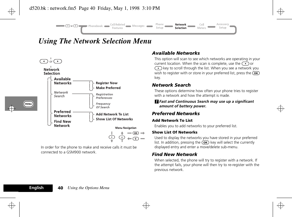 Using the Options Menu40EnglishUsing The Network Selection MenuIn order for the phone to make and receive calls it must be connected to a GSM900 network.Available NetworksThis option will scan to see which networks are operating in your current location. When the scan is complete, use the [ or ] key to scroll through the list. When you see a network you wish to register with or store in your preferred list, press the O key.Network SearchThese options determine how often your phone tries to register with a network and how the attempt is made.!Fast and Continuous Search may use up a significant amount of battery power.Preferred NetworksAdd Network To ListEnables you to add networks to your preferred list.Show List Of NetworksUsed to display the networks you have stored in your preferred list. In addition, pressing the O key will select the currently displayed entry and enter a move/delete sub-menu.Find New NetworkWhen selected, the phone will try to register with a network. If the attempt fails, your phone will then try to re-register with the previous network.d520.bk : network.fm5  Page 40  Friday, May 1, 1998  3:10 PM