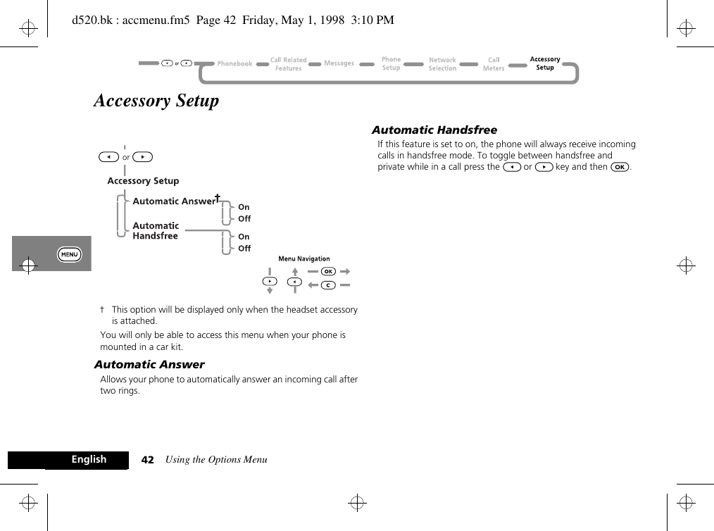 Using the Options Menu42EnglishAccessory Setup† This option will be displayed only when the headset accessory is attached.You will only be able to access this menu when your phone is mounted in a car kit.Automatic AnswerAllows your phone to automatically answer an incoming call after two rings.Automatic HandsfreeIf this feature is set to on, the phone will always receive incoming calls in handsfree mode. To toggle between handsfree and private while in a call press the [ or ] key and then O.d520.bk : accmenu.fm5  Page 42  Friday, May 1, 1998  3:10 PM