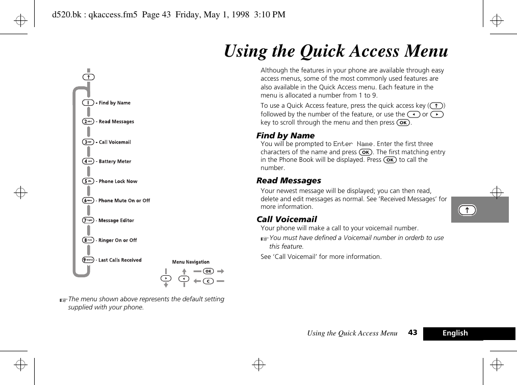 Using the Quick Access Menu 43 EnglishUsing the Quick Access MenuAThe menu shown above represents the default setting supplied with your phone.Although the features in your phone are available through easy access menus, some of the most commonly used features are also available in the Quick Access menu. Each feature in the menu is allocated a number from 1 to 9.To use a Quick Access feature, press the quick access key (E) followed by the number of the feature, or use the [ or ] key to scroll through the menu and then press O.Find by NameYou will be prompted to Enter Name. Enter the first three characters of the name and press O. The first matching entry in the Phone Book will be displayed. Press O to call the number.Read MessagesYour newest message will be displayed; you can then read, delete and edit messages as normal. See ‘Received Messages’ for more information.Call VoicemailYour phone will make a call to your voicemail number.AYou must have defined a Voicemail number in orderb to use this feature.See ‘Call Voicemail’ for more information.d520.bk : qkaccess.fm5  Page 43  Friday, May 1, 1998  3:10 PM