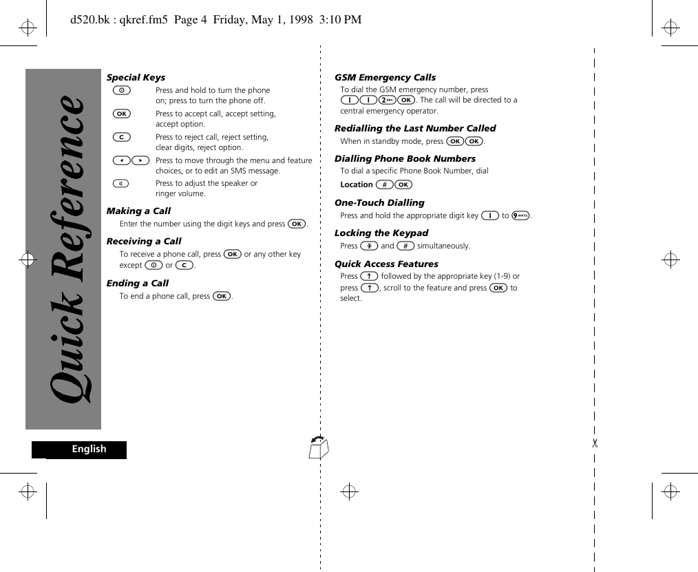 4EnglishSpecial KeysSPress and hold to turn the phone on; press to turn the phone off.OPress to accept call, accept setting, accept option.CPress to reject call, reject setting, clear digits, reject option.[] Press to move through the menu and feature choices, or to edit an SMS message.\Press to adjust the speaker or ringer volume.Making a CallEnter the number using the digit keys and press O.Receiving a CallTo receive a phone call, press O or any other key except S or C.Ending a CallTo end a phone call, press O.GSM Emergency CallsTo dial the GSM emergency number, press 112O. The call will be directed to a central emergency operator.Redialling the Last Number CalledWhen in standby mode, press OO.Dialling Phone Book NumbersTo dial a specific Phone Book Number, dialLocation #OOne-Touch DiallingPress and hold the appropriate digit key 1 to 9. Locking the KeypadPress * and # simultaneously.Quick Access FeaturesPress E followed by the appropriate key (1-9) or press E, scroll to the feature and press O to select.d520.bk : qkref.fm5  Page 4  Friday, May 1, 1998  3:10 PM