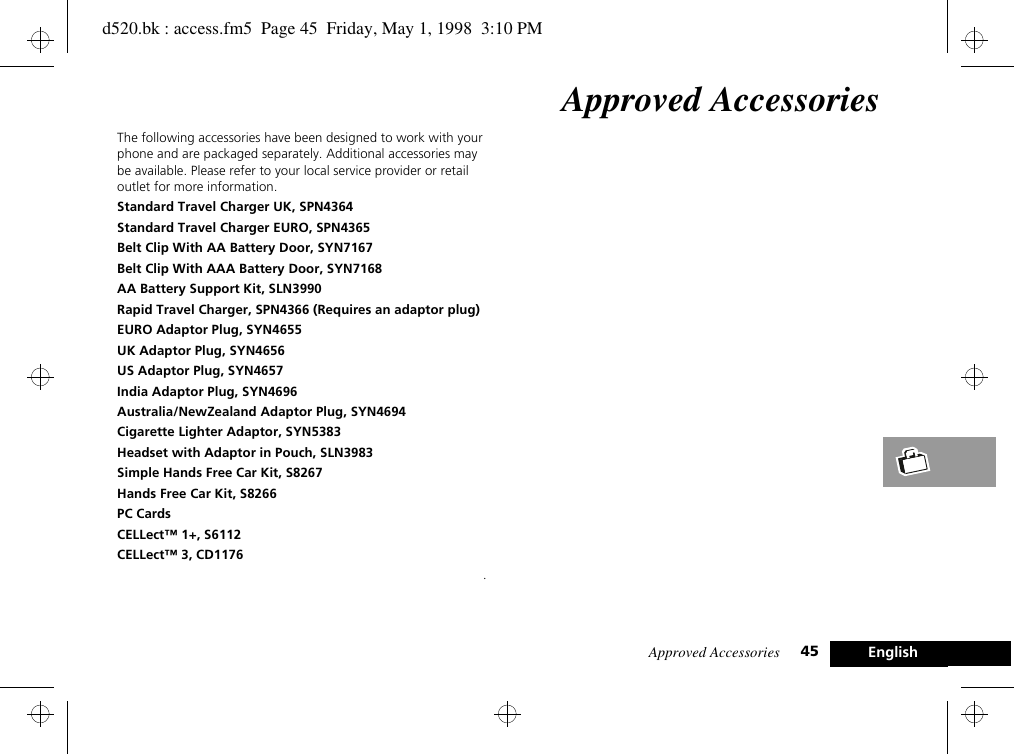 Approved Accessories 45 EnglishApproved AccessoriesThe following accessories have been designed to work with your phone and are packaged separately. Additional accessories may be available. Please refer to your local service provider or retail outlet for more information.Standard Travel Charger UK, SPN4364Standard Travel Charger EURO, SPN4365Belt Clip With AA Battery Door, SYN7167Belt Clip With AAA Battery Door, SYN7168AA Battery Support Kit, SLN3990Rapid Travel Charger, SPN4366 (Requires an adaptor plug)EURO Adaptor Plug, SYN4655UK Adaptor Plug, SYN4656US Adaptor Plug, SYN4657India Adaptor Plug, SYN4696Australia/NewZealand Adaptor Plug, SYN4694Cigarette Lighter Adaptor, SYN5383Headset with Adaptor in Pouch, SLN3983Simple Hands Free Car Kit, S8267Hands Free Car Kit, S8266PC CardsCELLect™ 1+, S6112CELLect™ 3, CD1176.d520.bk : access.fm5  Page 45  Friday, May 1, 1998  3:10 PM