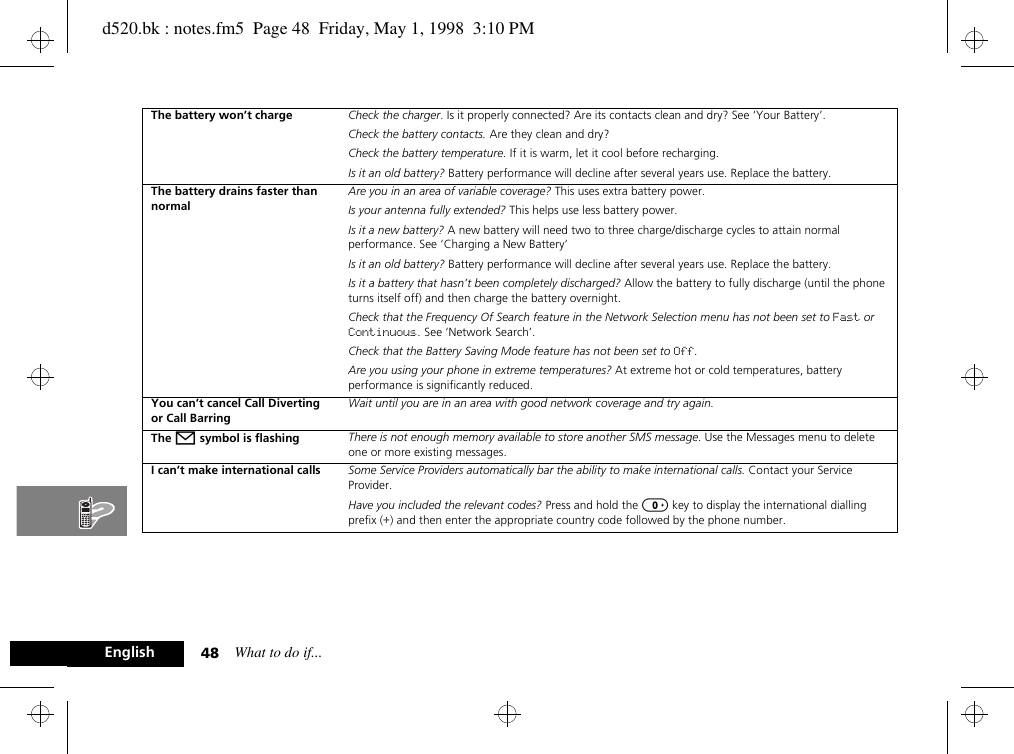 What to do if...48EnglishThe battery won’t charge Check the charger. Is it properly connected? Are its contacts clean and dry? See ‘Your Battery’.Check the battery contacts. Are they clean and dry?Check the battery temperature. If it is warm, let it cool before recharging.Is it an old battery? Battery performance will decline after several years use. Replace the battery.The battery drains faster than normalAre you in an area of variable coverage? This uses extra battery power.Is your antenna fully extended? This helps use less battery power.Is it a new battery? A new battery will need two to three charge/discharge cycles to attain normal performance. See ‘Charging a New Battery’Is it an old battery? Battery performance will decline after several years use. Replace the battery.Is it a battery that hasn’t been completely discharged? Allow the battery to fully discharge (until the phone turns itself off) and then charge the battery overnight.Check that the Frequency Of Search feature in the Network Selection menu has not been set to Fast or Continuous. See ‘Network Search’.Check that the Battery Saving Mode feature has not been set to Off.Are you using your phone in extreme temperatures? At extreme hot or cold temperatures, battery performance is significantly reduced.You can’t cancel Call Diverting or Call BarringWait until you are in an area with good network coverage and try again.The o symbol is flashing There is not enough memory available to store another SMS message. Use the Messages menu to delete one or more existing messages.I can’t make international calls Some Service Providers automatically bar the ability to make international calls. Contact your Service Provider.Have you included the relevant codes? Press and hold the 0 key to display the international dialling prefix (+) and then enter the appropriate country code followed by the phone number.d520.bk : notes.fm5  Page 48  Friday, May 1, 1998  3:10 PM