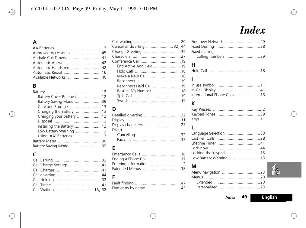 Index 49 EnglishIndexAAA Batteries .........................................13Approved Accessories ..........................45Audible Call Timers ..............................41Automatic Answer ...............................42Automatic Handsfree ...........................42Automatic Redial ..................................16Available Networks ..............................40BBattery .................................................12Battery Cover Removal .....................12Battery Saving Mode ........................39Care and Storage ............................13Charging the Battery .......................13Charging your battery ......................12Disposal ...........................................13Installing the Battery ........................12Low Battery Warning .......................13Using ‘AA’ Batteries .........................13Battery Meter .......................................30Battery Saving Mode ............................39CCall Barring ..........................................33Call Charge Settings .............................41Call Charges ........................................41Call diverting ........................................44Call Holding .........................................32Call Timers ...........................................41Call Waiting .................................. 18, 32Call waiting ..........................................20Cancel all diverting ........................ 32, 44Change Greeting .................................39Characters ...........................................27Conference Call ...................................19End Active And Held ........................19Hold Call .........................................18Make a New Call .............................18Reconnect .......................................19Reconnect Held Call ........................19Restrict My Number .........................18Split Call ..........................................19Switch .............................................19DDetailed diverting .................................32Display .................................................11Display characters ................................27DivertCancelling .......................................32Fax calls ...........................................32EEmergency Calls ...................................16Ending a Phone Call .............................17Entering Information ..............................2Extended Menus ..................................38FFault finding .........................................47Find entry by name ..............................43Find new Network ...............................40Fixed Dialling .......................................28Fixed diallingCalling numbers ..............................29HHold Call ..............................................18IIn use symbol .......................................11In-Call Display ......................................41International Phone Calls .....................16KKey Presses ............................................2Keypad Tones ......................................39Keys .....................................................11LLanguage Selection ..............................38Last Ten Calls .......................................28Lifetime Timer ......................................41Lock now .............................................44Locking the keypad ..............................15Low Battery Warning ...........................13MMenu navigation ..................................23Menus .................................................23Extended .........................................23Personalised ....................................23d520.bk : d520.IX  Page 49  Friday, May 1, 1998  3:10 PM