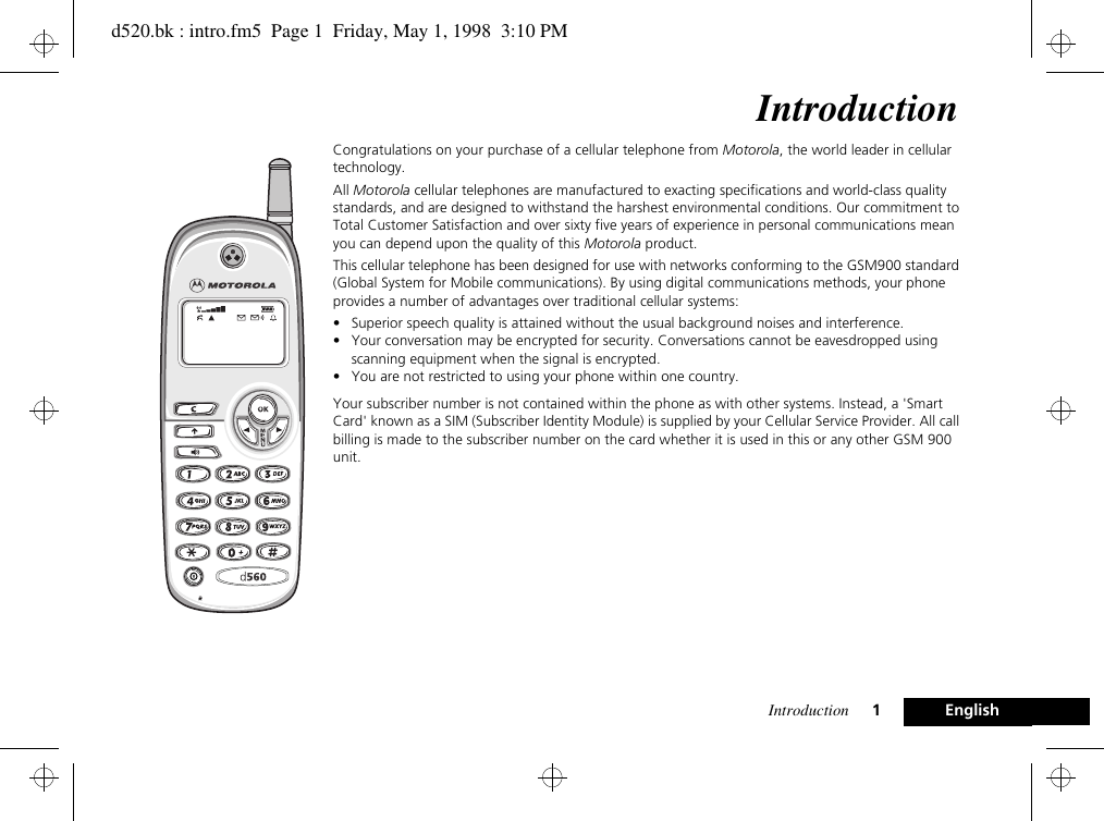 Introduction 1EnglishIntroductionCongratulations on your purchase of a cellular telephone from Motorola, the world leader in cellular technology.All Motorola cellular telephones are manufactured to exacting specifications and world-class quality standards, and are designed to withstand the harshest environmental conditions. Our commitment to Total Customer Satisfaction and over sixty five years of experience in personal communications mean you can depend upon the quality of this Motorola product.This cellular telephone has been designed for use with networks conforming to the GSM900 standard (Global System for Mobile communications). By using digital communications methods, your phone provides a number of advantages over traditional cellular systems:• Superior speech quality is attained without the usual background noises and interference.• Your conversation may be encrypted for security. Conversations cannot be eavesdropped using scanning equipment when the signal is encrypted.• You are not restricted to using your phone within one country.Your subscriber number is not contained within the phone as with other systems. Instead, a &apos;Smart Card&apos; known as a SIM (Subscriber Identity Module) is supplied by your Cellular Service Provider. All call billing is made to the subscriber number on the card whether it is used in this or any other GSM 900 unit.d520.bk : intro.fm5  Page 1  Friday, May 1, 1998  3:10 PM