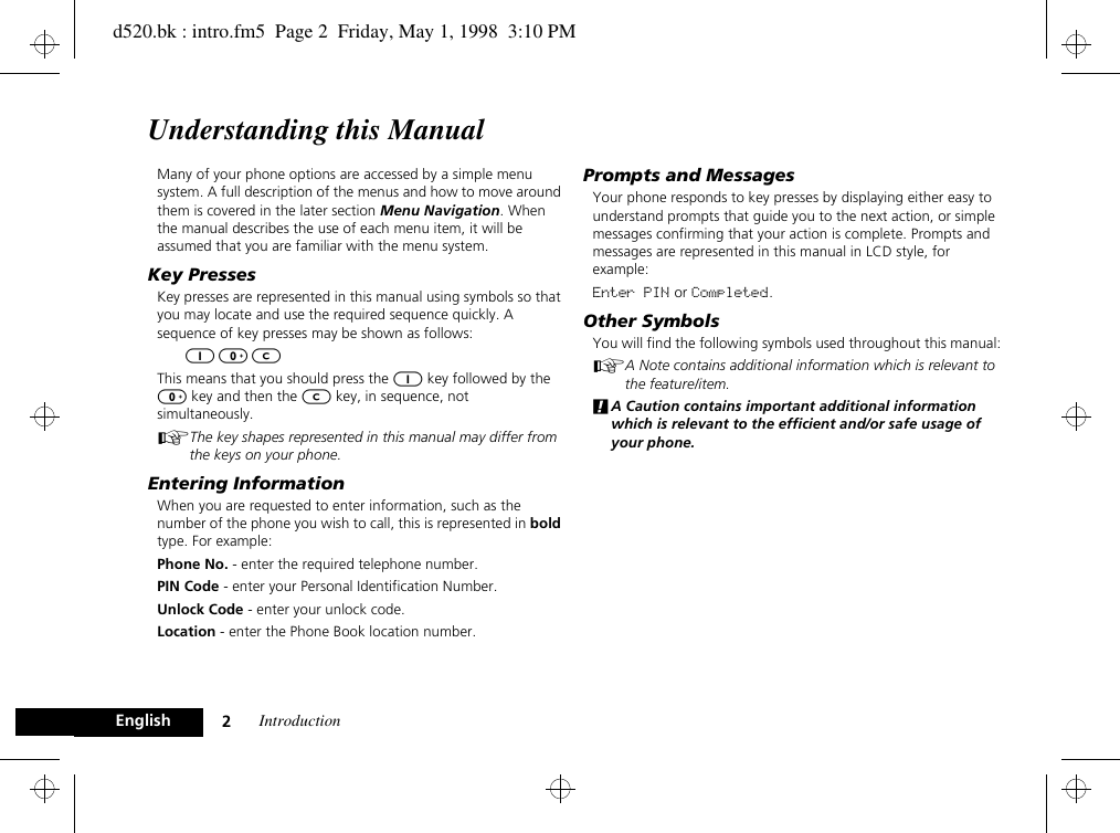 Introduction2EnglishUnderstanding this ManualMany of your phone options are accessed by a simple menu system. A full description of the menus and how to move around them is covered in the later section Menu Navigation. When the manual describes the use of each menu item, it will be assumed that you are familiar with the menu system.Key PressesKey presses are represented in this manual using symbols so that you may locate and use the required sequence quickly. A sequence of key presses may be shown as follows:1 0 CThis means that you should press the 1 key followed by the 0 key and then the C key, in sequence, not simultaneously.AThe key shapes represented in this manual may differ from the keys on your phone.Entering InformationWhen you are requested to enter information, such as the number of the phone you wish to call, this is represented in bold type. For example:Phone No. - enter the required telephone number.PIN Code - enter your Personal Identification Number.Unlock Code - enter your unlock code.Location - enter the Phone Book location number.Prompts and MessagesYour phone responds to key presses by displaying either easy to understand prompts that guide you to the next action, or simple messages confirming that your action is complete. Prompts and messages are represented in this manual in LCD style, for example:Enter PIN or Completed.Other SymbolsYou will find the following symbols used throughout this manual:AA Note contains additional information which is relevant to the feature/item.!A Caution contains important additional information which is relevant to the efficient and/or safe usage of your phone.d520.bk : intro.fm5  Page 2  Friday, May 1, 1998  3:10 PM