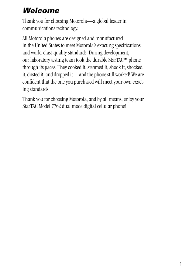  1 Welcome Thank you for choosing Motorola—a global leader in communications technology.All Motorola phones are designed and manufactured in the United States to meet Motorola’s exacting speciﬁcations and world-class quality standards. During development, our laboratory testing team took the durable StarTAC ™  phone through its paces. They cooked it, steamed it, shook it, shocked it, dusted it, and dropped it—and the phone still worked! We are conﬁdent that the one you purchased will meet your own exact-ing standards.Thank you for choosing Motorola, and by all means, enjoy your StarTAC Model 7762 dual mode digital cellular phone!