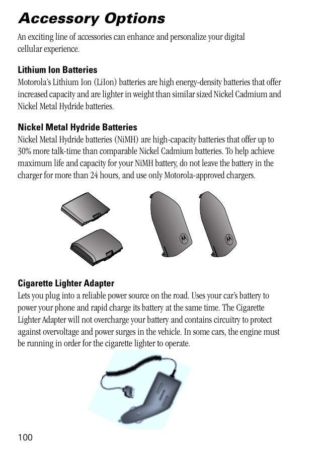 100Accessory OptionsAn exciting line of accessories can enhance and personalize your digital cellular experience.Lithium Ion BatteriesMotorola’s Lithium Ion (LiIon) batteries are high energy-density batteries that offer increased capacity and are lighter in weight than similar sized Nickel Cadmium and Nickel Metal Hydride batteries. Nickel Metal Hydride BatteriesNickel Metal Hydride batteries (NiMH) are high-capacity batteries that offer up to 30% more talk-time than comparable Nickel Cadmium batteries. To help achieve maximum life and capacity for your NiMH battery, do not leave the battery in the charger for more than 24 hours, and use only Motorola-approved chargers.Cigarette Lighter AdapterLets you plug into a reliable power source on the road. Uses your car’s battery to power your phone and rapid charge its battery at the same time. The Cigarette Lighter Adapter will not overcharge your battery and contains circuitry to protect against overvoltage and power surges in the vehicle. In some cars, the engine must be running in order for the cigarette lighter to operate.