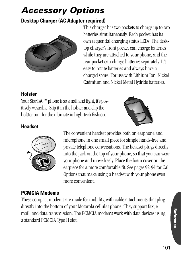 Reference101Accessory OptionsDesktop Charger (AC Adapter required)This charger has two pockets to charge up to two batteries simultaneously. Each pocket has its own sequential charging status LEDs. The desk-top charger’s front pocket can charge batteries while they are attached to your phone, and the rear pocket can charge batteries separately. It’s easy to rotate batteries and always have a charged spare. For use with Lithium Ion, Nickel Cadmium and Nickel Metal Hydride batteries.Holster Your StarTAC™ phone is so small and light, it’s pos-itively wearable. Slip it in the holster and clip the holster on– for the ultimate in high-tech fashion.HeadsetThe convenient headset provides both an earphone and microphone in one small piece for simple hands-free and private telephone conversations. The headset plugs directly into the jack on the top of your phone, so that you can wear your phone and move freely. Place the foam cover on the earpiece for a more comfortable ﬁt. See pages 92-94 for Call Options that make using a headset with your phone even more convenient.PCMCIA ModemsThese compact modems are made for mobility, with cable attachments that plug directly into the bottom of your Motorola cellular phone. They support fax, e-mail, and data transmission. The PCMCIA modems work with data devices using a standard PCMCIA Type II slot.